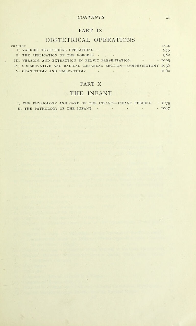 PART IX OBSTETRICAL OPERATIONS CHAPTER PAGE I. VARIOUS OBSTETRICAL OPERATIONS ----- 955 II. THE APPLICATION OF THE FORCEPS ----- 982 III. VERSION, AND EXTRACTION IN PELVIC PRESENTATION - - IOO5 IV. CONSERVATIVE AND RADICAL C.ESAREAN SECTION—SYMPHYSIOTOMY IO36 V. CRANIOTOMY AND EMBRYOTOMY ----- 1060 PART X THE INFANT I. THE PHYSIOLOGY AND CARE OF THE INFANT—INFANT FEEDING - IO79