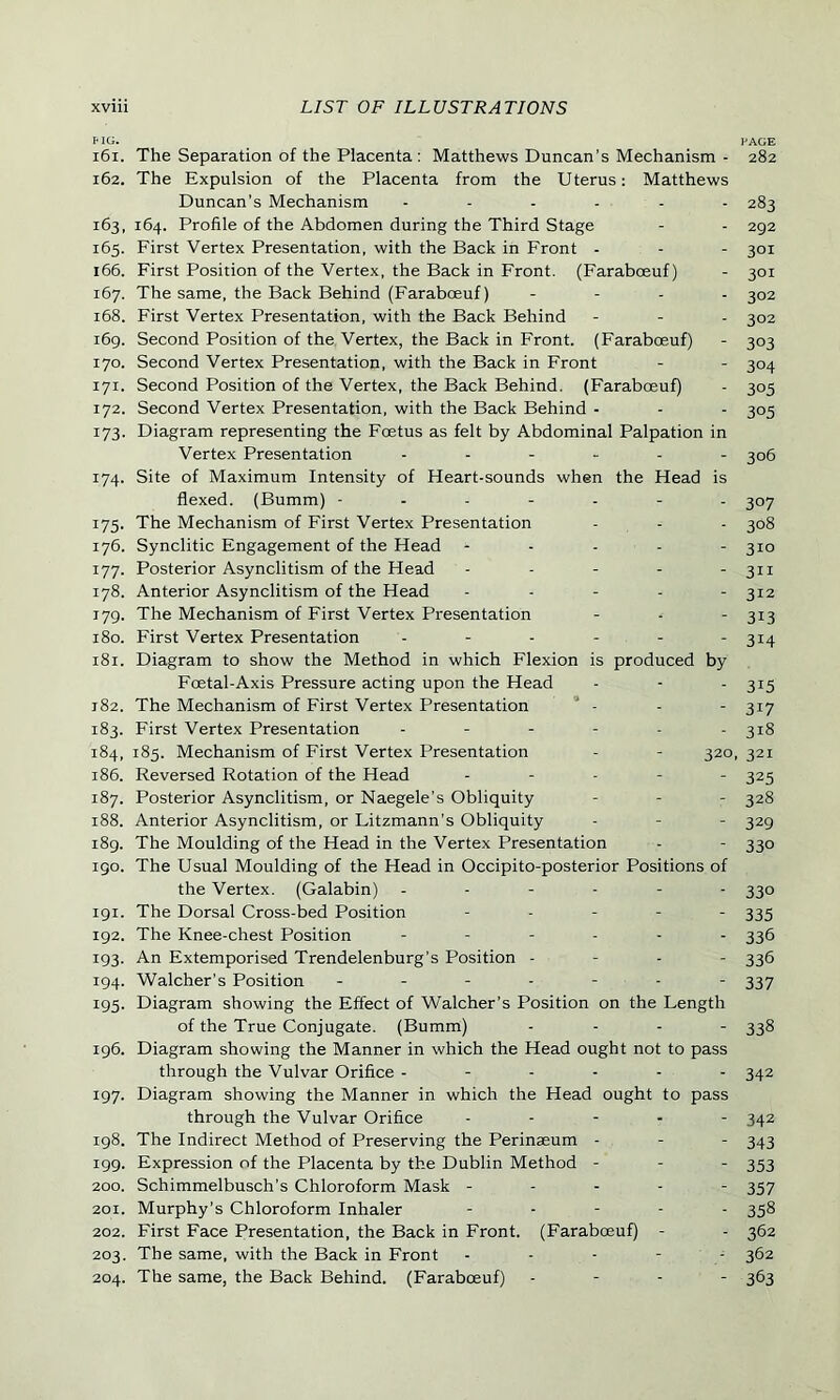MG. PAGE 161. The Separation of the Placenta : Matthews Duncan’s Mechanism - 282 162. The Expulsion of the Placenta from the Uterus: Matthews Duncan’s Mechanism ...... 283 163. 164. Profile of the Abdomen during the Third Stage - - 292 165. First Vertex Presentation, with the Back in Front - - - 301 166. First Position of the Vertex, the Back in Front. (Farabceuf) - 301 167. The same, the Back Behind (Farabceuf) .... 302 168. First Vertex Presentation, with the Back Behind - - - 302 169. Second Position of the Vertex, the Back in Front. (Faraboeuf) - 303 170. Second Vertex Presentation, with the Back in Front - - 304 171. Second Position of the Vertex, the Back Behind. (Faraboeuf) - 305 172. Second Vertex Presentation, with the Back Behind - - - 305 173. Diagram representing the Foetus as felt by Abdominal Palpation in Vertex Presentation ------ 306 174. Site of Maximum Intensity of Heart-sounds when the Head is flexed. (Bumm) ------- 307 175. The Mechanism of First Vertex Presentation - - - 308 176. Synclitic Engagement of the Head ----- 310 177. Posterior Asynclitism of the Head ----- 311 178. Anterior Asynclitism of the Head - - - - - 312 179. The Mechanism of First Vertex Presentation - - - 313 180. First Vertex Presentation - - - - - - 314 181. Diagram to show the Method in which Flexion is produced by Foetal-Axis Pressure acting upon the Head - - - 315 182. The Mechanism of First Vertex Presentation - - - 317 183. First Vertex Presentation ------ 318 184. 185. Mechanism of First Vertex Presentation - - 320, 321 186. Reversed Rotation of the Head - - - - - 325 187. Posterior Asynclitism, or Naegele’s Obliquity - - - 328 188. Anterior Asynclitism, or Litzmann’s Obliquity - - - 329 189. The Moulding of the Head in the Vertex Presentation - - 330 igo. The Usual Moulding of the Head in Occipito-posterior Positions of the Vertex. (Galabin) ------ 330 191. The Dorsal Cross-bed Position ----- 333 192. The Knee-chest Position ------ 336 193. An Extemporised Trendelenburg's Position - 336 194. Walcher's Position ------- 337 195. Diagram showing the Effect of Walcher’s Position on the Length of the True Conjugate. (Bumm) .... 338 196. Diagram showing the Manner in which the Head ought not to pass through the Vulvar Orifice ------ 342 197. Diagram showing the Manner in which the Head ought to pass through the Vulvar Orifice ----- 342 198. The Indirect Method of Preserving the Perinaeum - - - 343 199. Expression of the Placenta by the Dublin Method - - - 353 200. Schimmelbusch’s Chloroform Mask ----- 357 201. Murphy’s Chloroform Inhaler - - - - - 358 202. First Face Presentation, the Back in Front. (Farabceuf) - - 362 203. The same, with the Back in Front ----- 362 204. The same, the Back Behind. (Farabceuf) - - - - 363