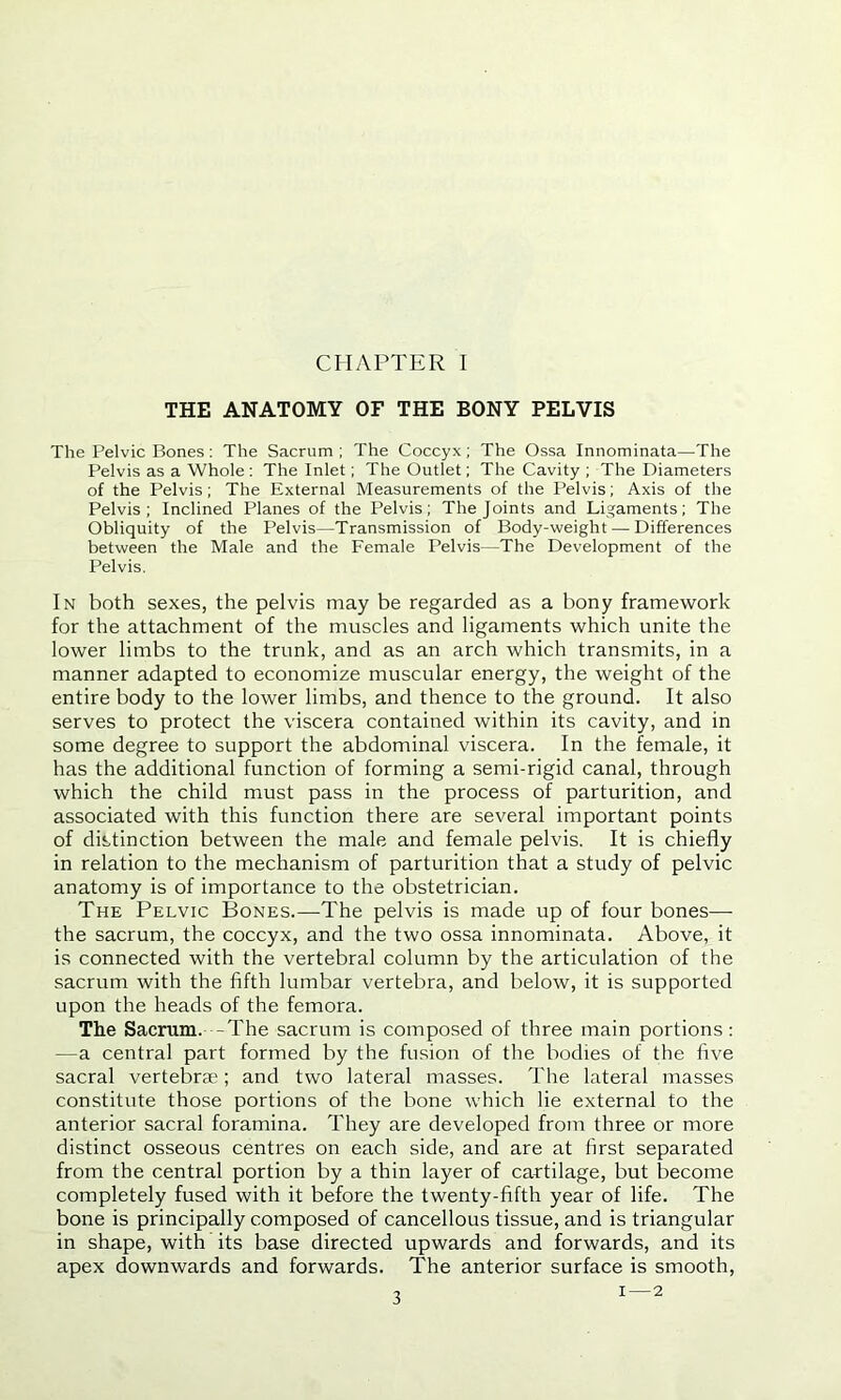 CHAPTER I THE ANATOMY OF THE BONY PELVIS The Pelvic Bones: The Sacrum ; The Coccyx; The Ossa Innominata—The Pelvis as a Whole : The Inlet; The Outlet; The Cavity ; The Diameters of the Pelvis; The External Measurements of the Pelvis; Axis of the Pelvis; Inclined Planes of the Pelvis; The Joints and Ligaments; The Obliquity of the Pelvis—Transmission of Body-weight — Differences between the Male and the Female Pelvis—The Development of the Pelvis. In both sexes, the pelvis may be regarded as a bony framework for the attachment of the muscles and ligaments which unite the lower limbs to the trunk, and as an arch which transmits, in a manner adapted to economize muscular energy, the weight of the entire body to the lower limbs, and thence to the ground. It also serves to protect the viscera contained within its cavity, and in some degree to support the abdominal viscera. In the female, it has the additional function of forming a semi-rigid canal, through which the child must pass in the process of parturition, and associated with this function there are several important points of distinction between the male and female pelvis. It is chiefly in relation to the mechanism of parturition that a study of pelvic anatomy is of importance to the obstetrician. The Pelvic Bones.—The pelvis is made up of four bones— the sacrum, the coccyx, and the two ossa innominata. Above, it is connected with the vertebral column by the articulation of the sacrum with the fifth lumbar vertebra, and below, it is supported upon the heads of the femora. The Sacrum. -The sacrum is composed of three main portions: —a central part formed by the fusion of the bodies of the five sacral vertebrae; and two lateral masses. The lateral masses constitute those portions of the bone which lie external to the anterior sacral foramina. They are developed from three or more distinct osseous centres on each side, and are at first separated from the central portion by a thin layer of cartilage, but become completely fused with it before the twenty-fifth year of life. The bone is principally composed of cancellous tissue, and is triangular in shape, with its base directed upwards and forwards, and its apex downwards and forwards. The anterior surface is smooth,