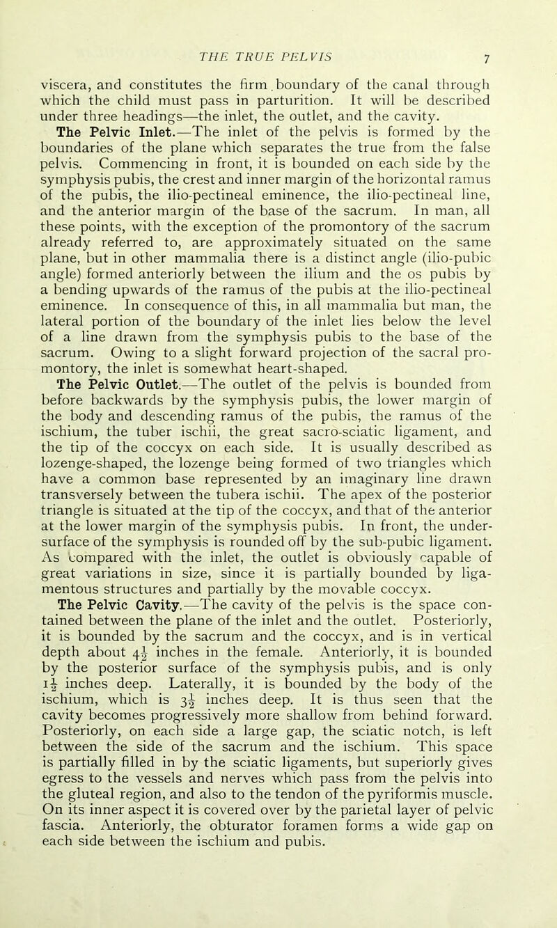 viscera, and constitutes the firm. boundary of the canal through which the child must pass in parturition. It will be described under three headings—the inlet, the outlet, and the cavity. The Pelvic Inlet.—The inlet of the pelvis is formed by the boundaries of the plane which separates the true from the false pelvis. Commencing in front, it is bounded on each side by the symphysis pubis, the crest and inner margin of the horizontal ramus of the pubis, the ilio-pectineal eminence, the ilio-pectineal line, and the anterior margin of the base of the sacrum. In man, all these points, with the exception of the promontory of the sacrum already referred to, are approximately situated on the same plane, but in other mammalia there is a distinct angle (ilio-pubic angle) formed anteriorly between the ilium and the os pubis by a bending upwards of the ramus of the pubis at the ilio-pectineal eminence. In consequence of this, in all mammalia but man, the lateral portion of the boundary of the inlet lies below the level of a line drawn from the symphysis pubis to the base of the sacrum. Owing to a slight forward projection of the sacral pro- montory, the inlet is somewhat heart-shaped. The Pelvic Outlet.—The outlet of the pelvis is bounded from before backwards by the symphysis pubis, the lower margin of the body and descending ramus of the pubis, the ramus of the ischium, the tuber ischii, the great sacro-sciatic ligament, and the tip of the coccyx on each side. It is usually described as lozenge-shaped, the lozenge being formed of two triangles which have a common base represented by an imaginary line drawn transversely between the tubera ischii. The apex of the posterior triangle is situated at the tip of the coccyx, and that of the anterior at the lower margin of the symphysis pubis. In front, the under- surface of the symphysis is rounded off by the sub-pubic ligament. As compared with the inlet, the outlet is obviously capable of great variations in size, since it is partially bounded by liga- mentous structures and partially by the movable coccyx. The Pelvic Cavity.—The cavity of the pelvis is the space con- tained between the plane of the inlet and the outlet. Posteriorly, it is bounded by the sacrum and the coccyx, and is in vertical depth about \\ inches in the female. Anteriorly, it is bounded by the posterior surface of the symphysis pubis, and is only inches deep. Laterally, it is bounded by the body of the ischium, which is 3I inches deep. It is thus seen that the cavity becomes progressively more shallow from behind forward. Posteriorly, on each side a large gap, the sciatic notch, is left between the side of the sacrum and the ischium. This space is partially filled in by the sciatic ligaments, but superiorly gives egress to the vessels and nerves which pass from the pelvis into the gluteal region, and also to the tendon of the pyriformis muscle. On its inner aspect it is covered over by the parietal layer of pelvic fascia. Anteriorly, the obturator foramen forms a wide gap on each side between the ischium and pubis.