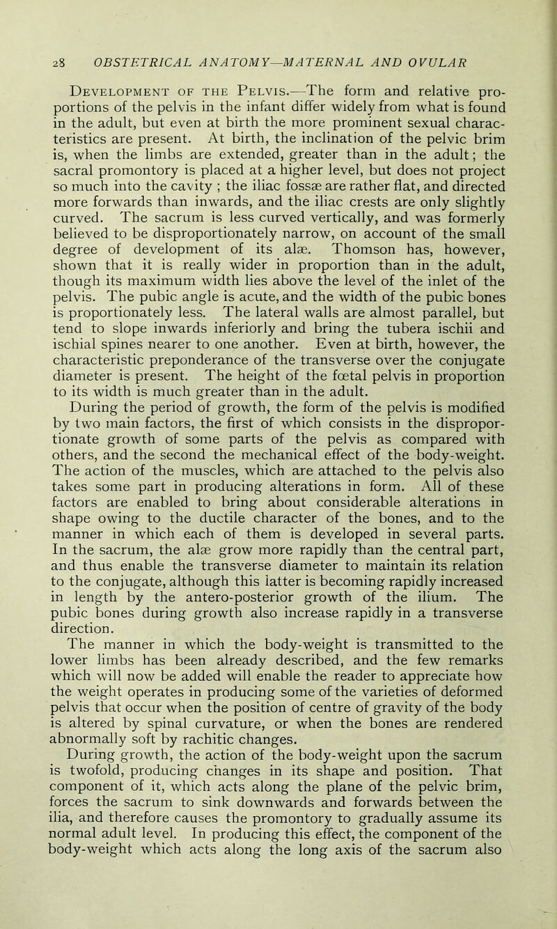 Development of the Pelvis.—The form and relative pro- portions of the pelvis in the infant differ widely from what is found in the adult, but even at birth the more prominent sexual charac- teristics are present. At birth, the inclination of the pelvic brim is, when the limbs are extended, greater than in the adult; the sacral promontory is placed at a higher level, but does not project so much into the cavity ; the iliac fossae are rather flat, and directed more forwards than inwards, and the iliac crests are only slightly curved. The sacrum is less curved vertically, and was formerly believed to be disproportionately narrow, on account of the small degree of development of its alae. Thomson has, however, shown that it is really wider in proportion than in the adult, though its maximum width lies above the level of the inlet of the pelvis. The pubic angle is acute, and the width of the pubic bones is proportionately less. The lateral walls are almost parallel, but tend to slope inwards interiorly and bring the tubera ischii and ischial spines nearer to one another. Even at birth, however, the characteristic preponderance of the transverse over the conjugate diameter is present. The height of the fcetal pelvis in proportion to its width is much greater than in the adult. During the period of growth, the form of the pelvis is modified by two main factors, the first of which consists in the dispropor- tionate growth of some parts of the pelvis as compared with others, and the second the mechanical effect of the body-weight. The action of the muscles, which are attached to the pelvis also takes some part in producing alterations in form. All of these factors are enabled to bring about considerable alterations in shape owing to the ductile character of the bones, and to the manner in which each of them is developed in several parts. In the sacrum, the alas grow more rapidly than the central part, and thus enable the transverse diameter to maintain its relation to the conjugate, although this latter is becoming rapidly increased in length by the antero-posterior growth of the ilium. The pubic bones during growth also increase rapidly in a transverse direction. The manner in which the body-weight is transmitted to the lower limbs has been already described, and the few remarks which will now be added will enable the reader to appreciate how the weight operates in producing some of the varieties of deformed pelvis that occur when the position of centre of gravity of the body is altered by spinal curvature, or when the bones are rendered abnormally soft by rachitic changes. During growth, the action of the body-weight upon the sacrum is twofold, producing changes in its shape and position. That component of it, which acts along the plane of the pelvic brim, forces the sacrum to sink downwards and forwards between the ilia, and therefore causes the promontory to gradually assume its normal adult level. In producing this effect, the component of the body-weight which acts along the long axis of the sacrum also