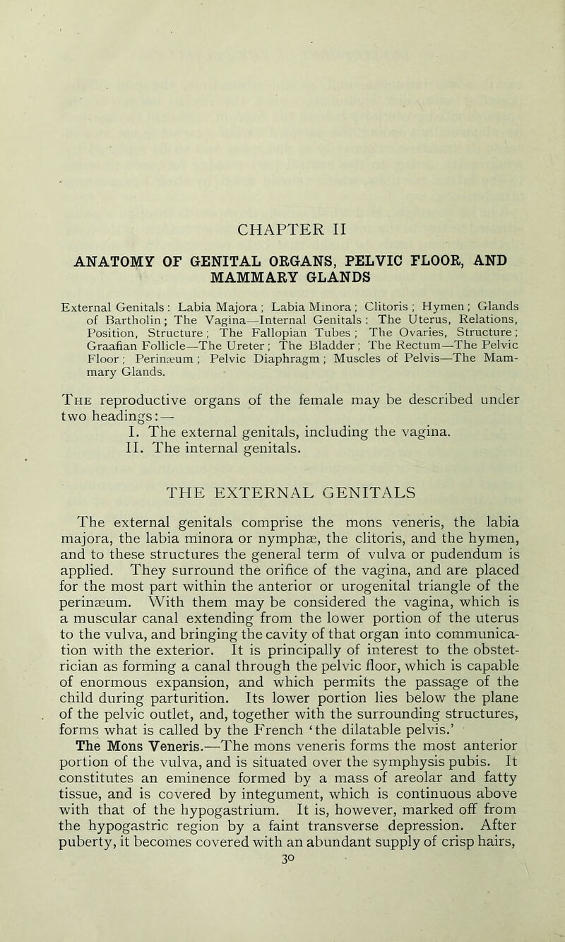 CHAPTER II ANATOMY OF GENITAL ORGANS, PELVIC FLOOR, AND MAMMARY GLANDS External Genitals : Labia Majora ; Labia Minora ; Clitoris ; Hymen ; Glands of Bartholin; The Vagina—Internal Genitals: The Uterus, Relations, Position, Structure: The Fallopian Tubes; The Ovaries, Structure; Graafian Follicle—The Ureter; The Bladder; The Rectum—The Pelvic Floor ; Perinoeum ; Pelvic Diaphragm ; Muscles of Pelvis—The Mam- mary Glands. The reproductive organs of the female may be described under two headings: — I. The external genitals, including the vagina. II. The internal genitals. THE EXTERNAL GENITALS The external genitals comprise the mons veneris, the labia majora, the labia minora or nymphae, the clitoris, and the hymen, and to these structures the general term of vulva or pudendum is applied. They surround the orifice of the vagina, and are placed for the most part within the anterior or urogenital triangle of the perinaeum. With them may be considered the vagina, which is a muscular canal extending from the lower portion of the uterus to the vulva, and bringing the cavity of that organ into communica- tion with the exterior. It is principally of interest to the obstet- rician as forming a canal through the pelvic floor, which is capable of enormous expansion, and which permits the passage of the child during parturition. Its lower portion lies below the plane of the pelvic outlet, and, together with the surrounding structures, forms what is called by the French ‘the dilatable pelvis.’ The Mons Veneris.—The mons veneris forms the most anterior portion of the vulva, and is situated over the symphysis pubis. It constitutes an eminence formed by a mass of areolar and fatty tissue, and is covered by integument, which is continuous above with that of the hypogastrium. It is, however, marked off from the hypogastric region by a faint transverse depression. After puberty, it becomes covered with an abundant supply of crisp hairs,