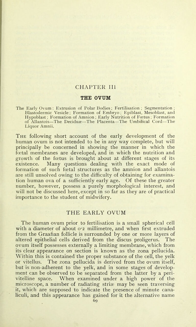 CHAPTER III THE OVUM The Early Ovum : Extrusion of Polar Bodies; Fertilisation; Segmentation; Blastodermic Vesicle; Formation of Embryo; Epiblast, Mesoblast, and Hypoblast; Formation of Amnion ; Early Nutrition of Foetus ; Formation of Allantois—The Deciduae—The Placenta—The Umbilical Cord—The Liquor Amnii. The following short account of the early development of the human ovum is not intended to be in any way complete, but will principally be concerned in showing the manner in which the foetal membranes are developed, and in which the nutrition and growth of the foetus is brought about at different stages of its existence. Many questions dealing with the exact mode of formation of such foetal structures as the amnion and allantois are still unsolved owing to the difficulty of obtaining for examina- tion human ova of a sufficiently early age. Of these the greater number, however, possess a purely morphological interest, and will not be discussed here, except in so far as they are of practical importance to the student of midwifery. THE EARLY OVUM The human ovum prior to fertilisation is a small spherical cell with a diameter of about o-2 millimetre, and when first extruded from the Graafian follicle is surrounded by one or more layers of altered epithelial cells derived from the discus proligerus. The ovum itself possesses externally a limiting membrane, which from its clear appearance on section is known as the zona pellucida. Within this is contained the proper substance of the cell, the yelk or vitellus. The zona pellucida is derived from the ovum itself, but is non-adherent to the yelk, and in some stages of develop- ment can be observed to be separated from the latter by a peri- vitelline space. When examined under a high power of the microscope, a number of radiating striae may be seen traversing it, which are supposed to indicate the presence of minute cana- liculi, and this appearance has gained for it the alternative name