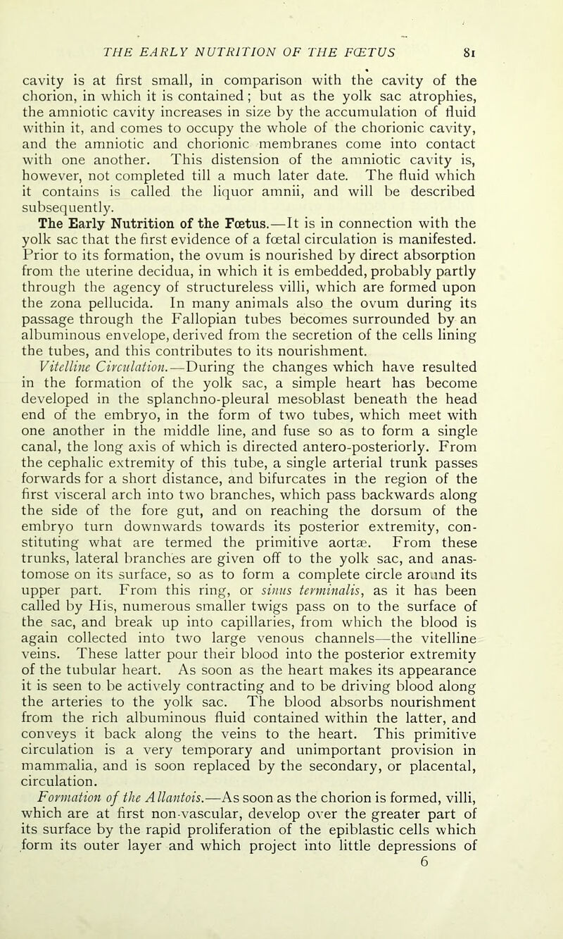 THE EARLY NUTRITION OF THE FOETUS Si cavity is at first small, in comparison with the cavity of the chorion, in which it is contained ; but as the yolk sac atrophies, the amniotic cavity increases in size by the accumulation of fluid within it, and comes to occupy the whole of the chorionic cavity, and the amniotic and chorionic membranes come into contact with one another. This distension of the amniotic cavity is, however, not completed till a much later date. The fluid which it contains is called the liquor amnii, and will be described subsequently. The Early Nutrition of the Foetus.—It is in connection with the yolk sac that the first evidence of a foetal circulation is manifested. Prior to its formation, the ovum is nourished by direct absorption from the uterine decidua, in which it is embedded, probably partly through the agency of structureless villi, which are formed upon the zona pellucida. In many animals also the ovum during its passage through the Fallopian tubes becomes surrounded by an albuminous envelope, derived from the secretion of the cells lining the tubes, and this contributes to its nourishment. Vitelline Circulation.—During the changes which have resulted in the formation of the yolk sac, a simple heart has become developed in the splanchno-pleural mesoblast beneath the head end of the embryo, in the form of two tubes, which meet with one another in the middle line, and fuse so as to form a single canal, the long axis of which is directed antero-posteriorly. From the cephalic extremity of this tube, a single arterial trunk passes forwards for a short distance, and bifurcates in the region of the first visceral arch into two branches, which pass backwards along the side of the fore gut, and on reaching the dorsum of the embryo turn downwards towards its posterior extremity, con- stituting what are termed the primitive aortas. From these trunks, lateral branches are given off to the yolk sac, and anas- tomose on its surface, so as to form a complete circle around its upper part. From this ring, or sinus terminalis, as it has been called by His, numerous smaller twigs pass on to the surface of the sac, and break up into capillaries, from which the blood is again collected into two large venous channels—the vitelline veins. These latter pour their blood into the posterior extremity of the tubular heart. As soon as the heart makes its appearance it is seen to be actively contracting and to be driving blood along the arteries to the yolk sac. The blood absorbs nourishment from the rich albuminous fluid contained within the latter, and conveys it back along the veins to the heart. This primitive circulation is a very temporary and unimportant provision in mammalia, and is soon replaced by the secondary, or placental, circulation. Formation of the Allantois.—As soon as the chorion is formed, villi, which are at first non-vascular, develop over the greater part of its surface by the rapid proliferation of the epiblastic cells which form its outer layer and which project into little depressions of 6