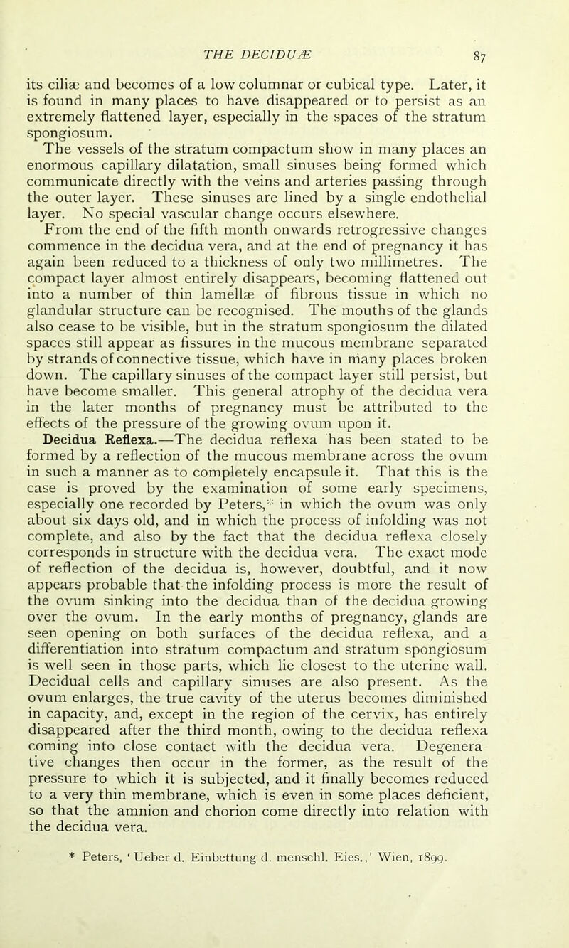 its ciliae and becomes of a low columnar or cubical type. Later, it is found in many places to have disappeared or to persist as an extremely flattened layer, especially in the spaces of the stratum spongiosum. The vessels of the stratum compactum show in many places an enormous capillary dilatation, small sinuses being formed which communicate directly with the veins and arteries passing through the outer layer. These sinuses are lined by a single endothelial layer. No special vascular change occurs elsewhere. From the end of the fifth month onwards retrogressive changes commence in the decidua vera, and at the end of pregnancy it has again been reduced to a thickness of only two millimetres. The compact layer almost entirely disappears, becoming flattened out into a number of thin lamellae of fibrous tissue in which no glandular structure can be recognised. The mouths of the glands also cease to be visible, but in the stratum spongiosum the dilated spaces still appear as fissures in the mucous membrane separated by strands of connective tissue, which have in many places broken down. The capillary sinuses of the compact layer still persist, but have become smaller. This general atrophy of the decidua vera in the later months of pregnancy must be attributed to the effects of the pressure of the growing ovum upon it. Decidua Reflexa.—The decidua reflexa has been stated to be formed by a reflection of the mucous membrane across the ovum in such a manner as to completely encapsule it. That this is the case is proved by the examination of some early specimens, especially one recorded by Peters,* in which the ovum was only about six days old, and in which the process of infolding was not complete, and also by the fact that the decidua reflexa closely corresponds in structure with the decidua vera. The exact mode of reflection of the decidua is, however, doubtful, and it now appears probable that the infolding process is more the result of the ovum sinking into the decidua than of the decidua growing over the ovum. In the early months of pregnancy, glands are seen opening on both surfaces of the decidua reflexa, and a differentiation into stratum compactum and stratum spongiosum is well seen in those parts, which lie closest to the uterine wail. Decidual cells and capillary sinuses are also present. As the ovum enlarges, the true cavity of the uterus becomes diminished in capacity, and, except in the region of the cervix, has entirely disappeared after the third month, owing to the decidua reflexa coming into close contact with the decidua vera. Degenera tive changes then occur in the former, as the result of the pressure to which it is subjected, and it finally becomes reduced to a very thin membrane, which is even in some places deficient, so that the amnion and chorion come directly into relation with the decidua vera. * Peters, 1 Ueber d. Einbettung d. menschl. Eies.,’ Wien, 1899.