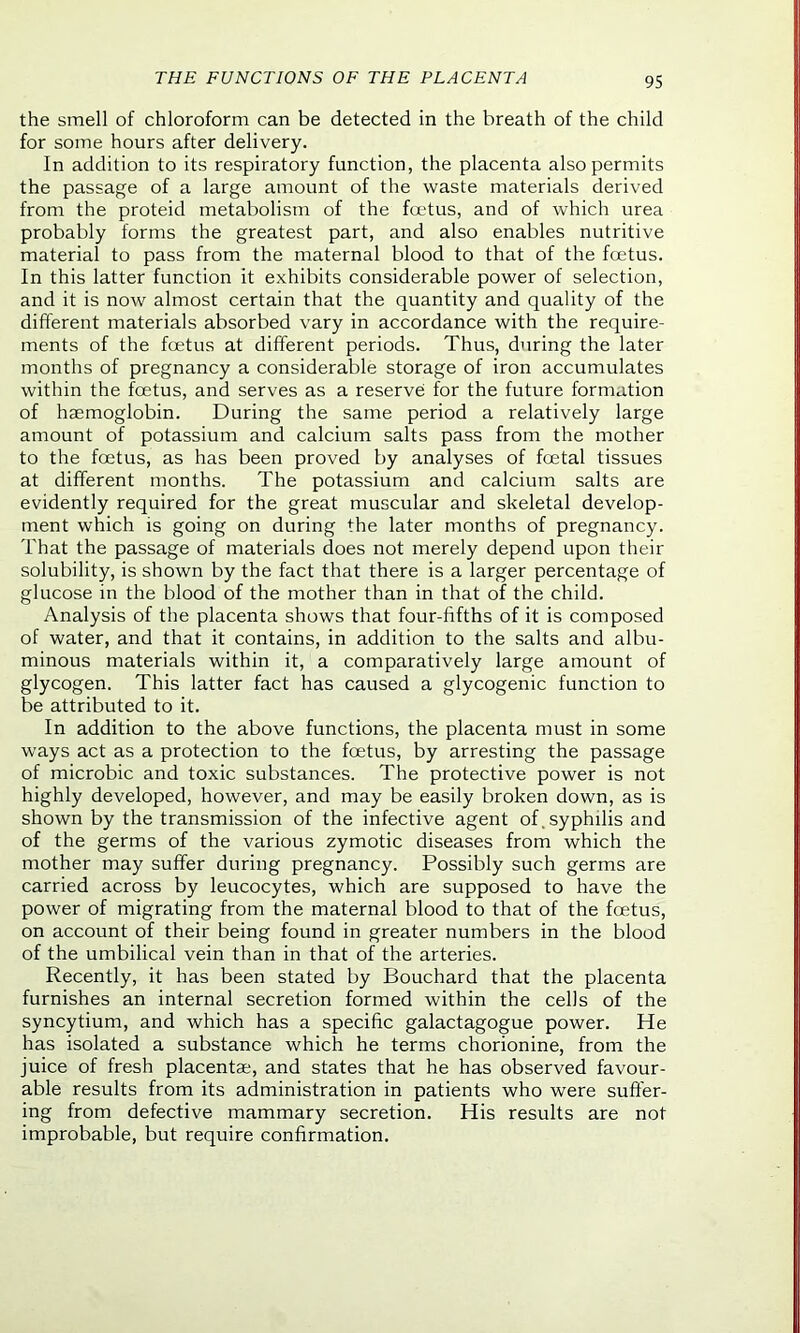 the smell of chloroform can be detected in the breath of the child for some hours after delivery. In addition to its respiratory function, the placenta also permits the passage of a large amount of the waste materials derived from the proteid metabolism of the foetus, and of which urea probably forms the greatest part, and also enables nutritive material to pass from the maternal blood to that of the foetus. In this latter function it exhibits considerable power of selection, and it is now almost certain that the quantity and quality of the different materials absorbed vary in accordance with the require- ments of the foetus at different periods. Thus, during the later months of pregnancy a considerable storage of iron accumulates within the foetus, and serves as a reserve for the future formation of haemoglobin. During the same period a relatively large amount of potassium and calcium salts pass from the mother to the foetus, as has been proved by analyses of foetal tissues at different months. The potassium and calcium salts are evidently required for the great muscular and skeletal develop- ment which is going on during the later months of pregnancy. That the passage of materials does not merely depend upon their solubility, is shown by the fact that there is a larger percentage of glucose in the blood of the mother than in that of the child. Analysis of the placenta shows that four-fifths of it is composed of water, and that it contains, in addition to the salts and albu- minous materials within it, a comparatively large amount of glycogen. This latter fact has caused a glycogenic function to be attributed to it. In addition to the above functions, the placenta must in some ways act as a protection to the foetus, by arresting the passage of microbic and toxic substances. The protective power is not highly developed, however, and may be easily broken down, as is shown by the transmission of the infective agent of, syphilis and of the germs of the various zymotic diseases from which the mother may suffer during pregnancy. Possibly such germs are carried across by leucocytes, which are supposed to have the power of migrating from the maternal blood to that of the fcetus, on account of their being found in greater numbers in the blood of the umbilical vein than in that of the arteries. Recently, it has been stated by Bouchard that the placenta furnishes an internal secretion formed within the cells of the syncytium, and which has a specific galactagogue power. He has isolated a substance which he terms chorionine, from the juice of fresh placentae, and states that he has observed favour- able results from its administration in patients who were suffer- ing from defective mammary secretion. His results are not improbable, but require confirmation.