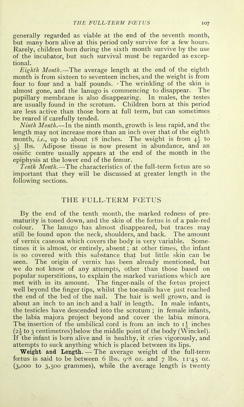 THE FULL-TERM FOETUS generally regarded as viable at the end of the seventh month, but many born alive at this period only survive for a few hours. Rarely, children born during the sixth month survive by the use of the incubator, but such survival must be regarded as excep- tional. Eighth Month.—The average length at the end of the eighth month is from sixteen to seventeen inches, and the weight is from four to four and a half pounds. The wrinkling of the skin is almost gone, and the lanugo is commencing to disappear. The pupillary membrane is also disappearing. In males, the testes are usually found in the scrotum. Children born at this period are less active than those born at full term, but can sometimes be reared if carefully tended. Ninth Month.—In the ninth month, growth is less rapid, and the length may not increase more than an inch over that of the eighth month, i.e., up to about 18 inches. The weight is from \\ to 5^ lbs. Adipose tissue is now present in abundance, and an ossific centre usually appears at the end of the month in the epiphysis at the lower end of the femur. Tenth Month.—The characteristics of the full-term foetus are so important that they will be discussed at greater length in the following sections. THE FULL-TERM FCETUS By the end of the tenth month, the marked redness of pre- maturity is toned down, and the skin of the foetus is of a pale-red colour. The lanugo has almost disappeared, but traces may still be found upon the neck, shoulders, and back. The amount of vernix caseosa which covers the body is very variable. Some- times it is almost, or entirely, absent ; at other times, the infant is so covered with this substance that but little skin can be seen. The origin of vernix has been already mentioned, but we do not know of any attempts, other than those based on popular superstitions, to explain the marked variations which are met with in its amount. The finger-nails of the foetus project well beyond the finger-tips, whilst the toe-nails have just reached the end of the bed of the nail. The hair is well grown, and is about an inch to an inch and a half in length. In male infants, the testicles have descended into the scrotum ; in female infants, the labia majora project beyond and cover the labia minora. The insertion of the umbilical cord is from an inch to ii inches (2^ to 3 centimetres) below the middle point of the body (Winckel). If the infant is born alive and is healthy, it cries vigorously, and attempts to suck anything which is placed between its lips. Weight and Length. — The average weight of the full-term foetus is said to be between 6 lbs. 9-8 oz. and 7 lbs. 11-45 oz- (3,000 to 3,500 grammes), while the average length is twenty