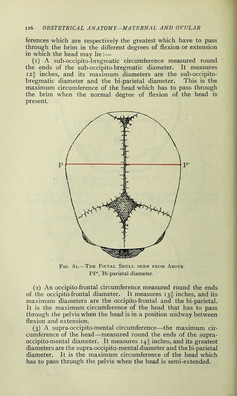 ferences which are respectively the greatest which have to pass through the brim in the different degrees of flexion or extension in which the head may lie:— (i) A sub-occipito-bregmatic circumference measured round the ends of the sub-occipito-bregmatic diameter. It measures I2i inches, and its maximum diameters are the sub-occipito- bregmatic diameter and the bi-parietal diameter. This is the maximum circumference of the head which has to pass through the brim when the normal degree of flexion of the head is present. Fig. 8i.—The Fcetal Skull seen from Above. PP', Bi-parietal diameter. (2) An occipito-frontal circumference measured round the ends of the occipito-frontal diameter. It measures 13^ inches, and its maximum diameters are the occipito-frontal and the bi-parietal. It is the maximum circumference of the head that has to pass through the pelvis when the head is in a position midway between flexion and extension. (3) A supra-occipito-mental circumference—the maximum cir- cumference of the head—measured round the ends of the supra- occipito-mental diameter. It measures 14I inches, and its greatest diameters are the supra-occipito-mental diameter and the bi-parietal diameter. It is the maximum circumference of the head which has to pass through the pelvis when the head is semi-extended.