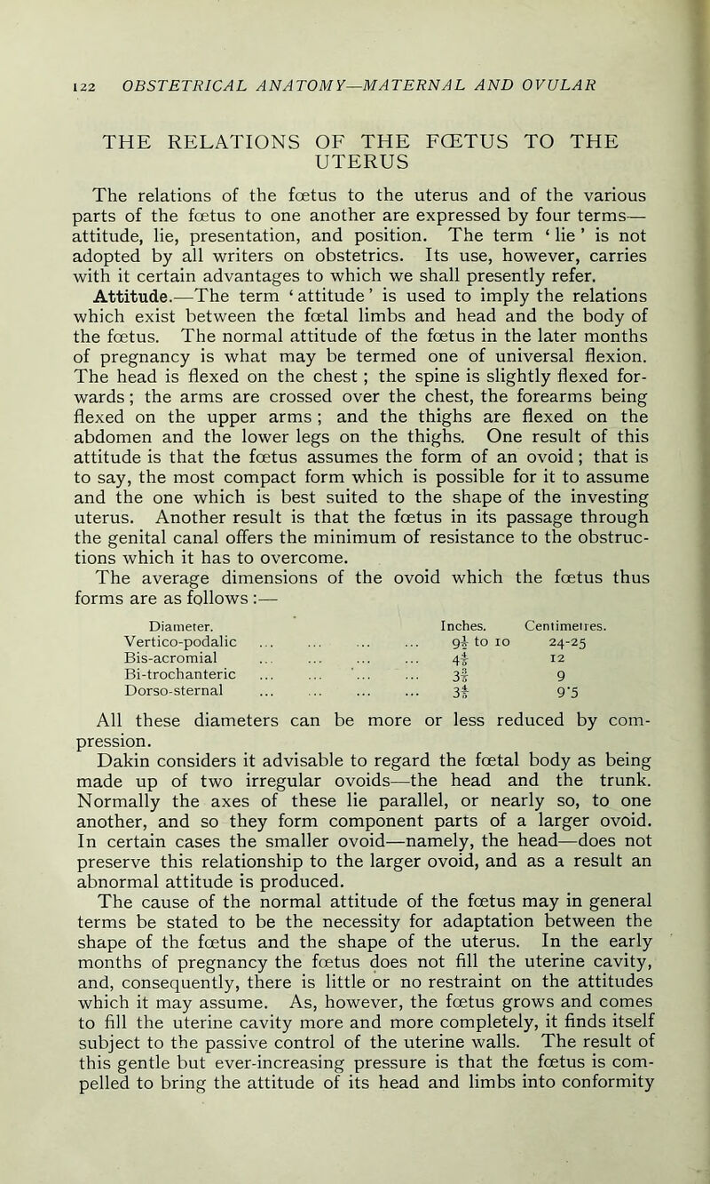 THE RELATIONS OF THE FCETUS TO THE UTERUS The relations of the foetus to the uterus and of the various parts of the foetus to one another are expressed by four terms— attitude, lie, presentation, and position. The term ‘ lie ’ is not adopted by all writers on obstetrics. Its use, however, carries with it certain advantages to which we shall presently refer. Attitude.—The term ‘attitude’ is used to imply the relations which exist between the foetal limbs and head and the body of the foetus. The normal attitude of the foetus in the later months of pregnancy is what may be termed one of universal flexion. The head is flexed on the chest; the spine is slightly flexed for- wards ; the arms are crossed over the chest, the forearms being flexed on the upper arms ; and the thighs are flexed on the abdomen and the lower legs on the thighs. One result of this attitude is that the foetus assumes the form of an ovoid; that is to say, the most compact form which is possible for it to assume and the one which is best suited to the shape of the investing uterus. Another result is that the foetus in its passage through the genital canal offers the minimum of resistance to the obstruc- tions which it has to overcome. The average dimensions of the ovoid which the foetus thus forms are as follows :— Diameter. Inches. Centimetres. Vertico-podalic git to io 24-25 Bis-acromial 4 12 Bi-trochanteric ' 3t 9 Dorso-sternal 3t 9‘5 All these diameters can be more or less reduced by com- pression. Dakin considers it advisable to regard the foetal body as being made up of two irregular ovoids—the head and the trunk. Normally the axes of these lie parallel, or nearly so, to one another, and so they form component parts of a larger ovoid. In certain cases the smaller ovoid—namely, the head—does not preserve this relationship to the larger ovoid, and as a result an abnormal attitude is produced. The cause of the normal attitude of the foetus may in general terms be stated to be the necessity for adaptation between the shape of the fcetus and the shape of the uterus. In the early months of pregnancy the foetus does not fill the uterine cavity, and, consequently, there is little or no restraint on the attitudes which it may assume. As, however, the foetus grows and comes to fill the uterine cavity more and more completely, it finds itself subject to the passive control of the uterine walls. The result of this gentle but ever-increasing pressure is that the foetus is com- pelled to bring the attitude of its head and limbs into conformity