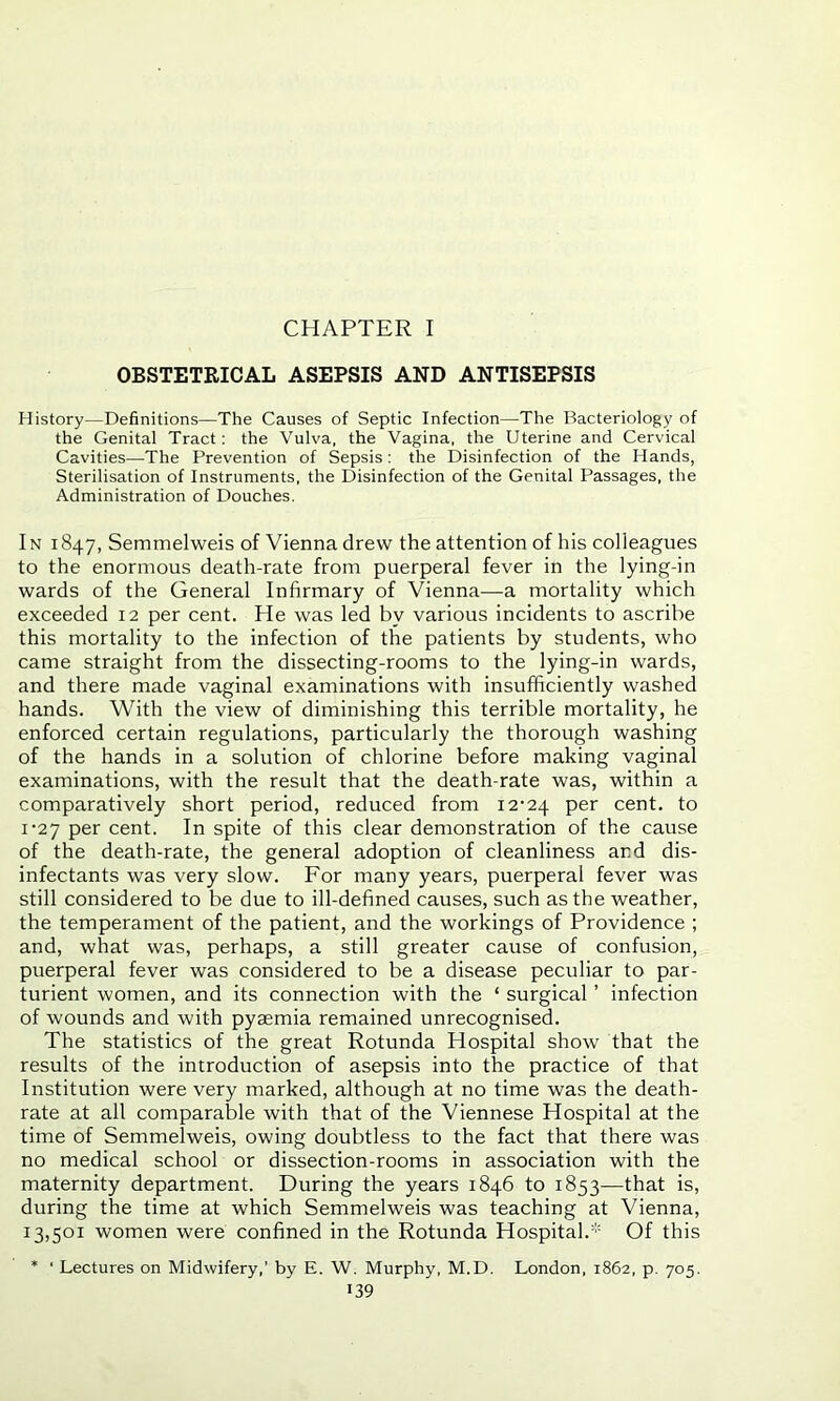 CHAPTER I OBSTETRICAL ASEPSIS AND ANTISEPSIS History—Definitions—The Causes of Septic Infection—The Bacteriology of the Genital Tract: the Vulva, the Vagina, the Uterine and Cervical Cavities—The Prevention of Sepsis: the Disinfection of the Hands, Sterilisation of Instruments, the Disinfection of the Genital Passages, the Administration of Douches. In 1847, Semmelweis of Vienna drew the attention of his colleagues to the enormous death-rate from puerperal fever in the lying-in wards of the General Infirmary of Vienna—a mortality which exceeded 12 per cent. He was led by various incidents to ascribe this mortality to the infection of the patients by students, who came straight from the dissecting-rooms to the lying-in wards, and there made vaginal examinations with insufficiently washed hands. With the view of diminishing this terrible mortality, he enforced certain regulations, particularly the thorough washing of the hands in a solution of chlorine before making vaginal examinations, with the result that the death-rate was, within a comparatively short period, reduced from 12-24 per cent, to 1-27 per cent. In spite of this clear demonstration of the cause of the death-rate, the general adoption of cleanliness and dis- infectants was very slow. For many years, puerperal fever was still considered to be due to ill-defined causes, such as the weather, the temperament of the patient, and the workings of Providence ; and, what was, perhaps, a still greater cause of confusion, puerperal fever was considered to be a disease peculiar to par- turient women, and its connection with the ‘ surgical ’ infection of wounds and with pyaemia remained unrecognised. The statistics of the great Rotunda Hospital show that the results of the introduction of asepsis into the practice of that Institution were very marked, although at no time was the death- rate at all comparable with that of the Viennese Hospital at the time of Semmelweis, owing doubtless to the fact that there was no medical school or dissection-rooms in association with the maternity department. During the years 1846 to 1853—that is, during the time at which Semmelweis was teaching at Vienna, 13,501 women were confined in the Rotunda Hospital.* Of this * ' Lectures on Midwifery,’ by E. W. Murphy, M.D. London, 1862, p. 705.