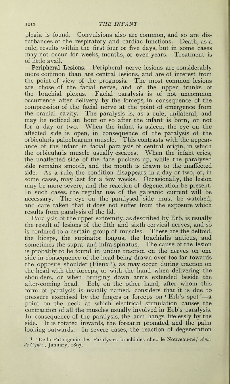 plegia is found. Convulsions also are common, and so are dis- turbances of the respiratory and cardiac functions. Death, as a rule, results within the first four or five days, but in some cases may not occur for weeks, months, or even years. Treatment is of little avail. Peripheral Lesions.—Peripheral nerve lesions are considerably more common than are central lesions, and are of interest from the point of view of the prognosis. The most common lesions are those of the facial nerve, and of the upper trunks of the brachial plexus. Facial paralysis is of not uncommon occurrence after delivery by the forceps, in consequence of the compression of the facial nerve at the point of emergence from the cranial cavity. The paralysis is, as a rule, unilateral, and may be noticed an hour or so after the infant is born, or not for a day or two. When the infant is asleep, the eye on the affected side is open, in consequence of the paralysis of the orbicularis palpebrarum muscle. This contrasts with the appear- ance of the infant in facial paralysis of central origin, in which the orbicularis muscle usually escapes. When the infant cries, the unaffected side of the face puckers up, while the paralysed side remains smooth, and the mouth is drawn to the unaffected side. As a rule, the condition disappears in a day or two, or, in some cases, may last for a few weeks. Occasionally, the lesion may be more severe, and the reaction of degeneration be present. In such cases, the regular use of the galvanic current will be necessary. The eye on the paralysed side must be watched, and care taken that it does not suffer from the exposure which results from paralysis of the lid. Paralysis of the upper extremity, as described by Erb, is usually the result of lesions of the fifth and sixth cervical nerves, and so is confined to a certain group of muscles. These are the deltoid, the biceps, the supinator longus, the brachialis anticus, and sometimes the supra- and infra-spinatus. The cause of the lesion is probably to be found in undue traction on the nerves on one side in consequence of the head being drawn over too far towards the opposite shoulder (Fieux*), as may occur during traction on the head with the forceps, or with the hand when delivering the shoulders, or when bringing down arms extended beside the after-coming head. Erb, on the other hand, after whom this form of paralysis is usually named, considers that it is due to pressure exercised by the fingers or forceps on ‘ Erb’s spot ’—a point on the neck at which electrical stimulation causes the contraction of all the muscles usually involved in Erb’s paralysis. In consequence of the paralysis, the arm hangs lifelessly by the side. It is rotated inwards, the forearm pronated, and the palm looking outwards. In severe cases, the reaction of degeneration * ‘ De la Pathogenie des Paralysies brachiales chez le Nouveau-ne,’ Ann. de Gyuec., January, 1897.