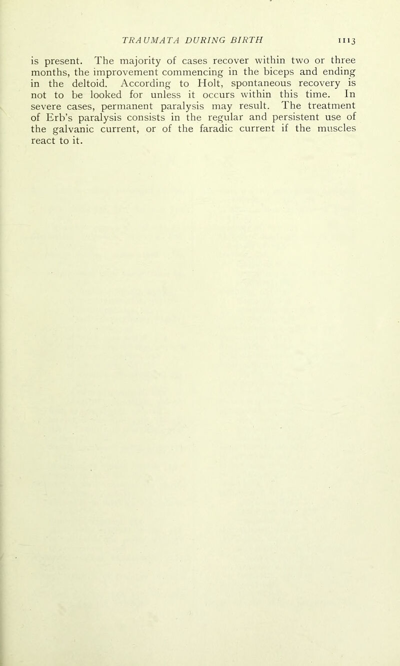 is present. The majority of cases recover within two or three months, the improvement commencing in the biceps and ending in the deltoid. According to Holt, spontaneous recovery is not to be looked for unless it occurs within this time. In severe cases, permanent paralysis may result. The treatment of Erb’s paralysis consists in the regular and persistent use of the galvanic current, or of the faradic current if the muscles react to it.
