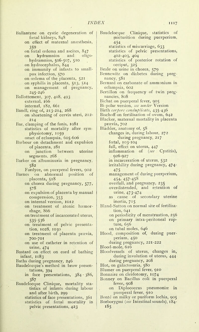 Ballantyne on cystic degeneration of foetal kidneys, 848 on effect of maternal anaesthesia, 359 on foetal oedema and ascites, 847 on hydramnios and oligo- hydramnios, 506-507, 510 on hydrocephalus, 844 on immunity of infants to small- pox infection, 570 on oedema of the placenta, 521 on syphilis in placenta, 513, 514 on management of pregnancy, 245-246 Ballottement, 307, 408, 493 external, 166 internal, 182, 661 Band!, ring of, 213-214, 268 on shortening of cervix uteri, 212- 214 Bar, clamping of the funis, 1081 statistics of mortality after sym physiotomy, 1059 onset of eclampsia, 605-606 Barbour on detachment and expulsion of placenta, 281 on junction between uterine segments, 268 Barker on albuminuria in pregnancy. 582 Fordyce, on puerperal fevers, 902 Barnes on abnormal position of placenta, 518 on chorea during pregnancy, 577, 578 on expulsion of placenta by manual compression, 353 on internal version, IOI2 on treatment of atonic haemor- rhage, 866 on treatment of incarcerated uterus, 535-536 on treatment of pelvic presenta- tion, 1028, 1030 on treatment of placenta praevia, 700-701 on use of catheter in retention of urine, 474 Bastard on effect on cord of bathing infant, 1083 Baths during pregnancy, 246 Baudelocque’s method in brow presen- tations, 394 in face presentations, 384 - 386, 387 Baudelocque Clinique, mortality sta- tistics of infants during labour and after birth, 299 statistics of face presentations, 361 statistics of foetal mortality in pelvic presentations, 423 Baudelocque Clinique, statistics of pnicturition during puerperium. 454 statistics of miscarriage, 633 statistics of pelvic presentations, 402-403, 404 statistics of posterior rotation of occiput, 325 Beale on urine in chorea, 579 Bennewitz on diabetes during preg- nancy, 581 Bernard on carbonate of ammonium in eclampsia, 602 Bertillon on frequency of twin preg- nancies, 808 Bichat on puerperal fever, 905 Bi-polar version, see under Version Birth corpore conduplicato, 435-436 Bischoff on fertilisation of ovum, 642 Blacker, maternal mortality in placenta praevia, 702 Bladder, anatomy of, 58 changes in, during labour, 272 during pregnancy, 217 foetal, 103-104 full, effect on uterus, 447 inflammation of (see Cystitis), 926-927 in incarceration of uterus, 532 irritability during pregnancy, 474- 475 management of during puerperium, 454, 457-458 overfull, and pregnancy, 235 overdistended, and retention of urine, 473'474 as cause of secondary uterine inertia, 715 Bland-Sutton on normal site of fertilisa- tion, 641 on periodicity of menstruation, 256 on primary intra-peritoneal rup- ture, 656 on tubal moles, 646 Blood, composition of, during puer- perium, 450 during pregnancy, 221-222 Blood-mole, 616 Bloodvessels of uterus, changes in, during involution of uterus, 444 during pregnancy, 208 Blot, on galactosuria, 580 Blumer on puerperal fever, 910 Bonnaire on cleidotomy, 1074 Bonney on Bacillus coli in puerperal fever, 908 on Diplococcus pneumoniae in puerperal fever, 910 Bonte on milky or puriform lochia, 905 Borborygmi (see Intestinal sounds), 184- 185