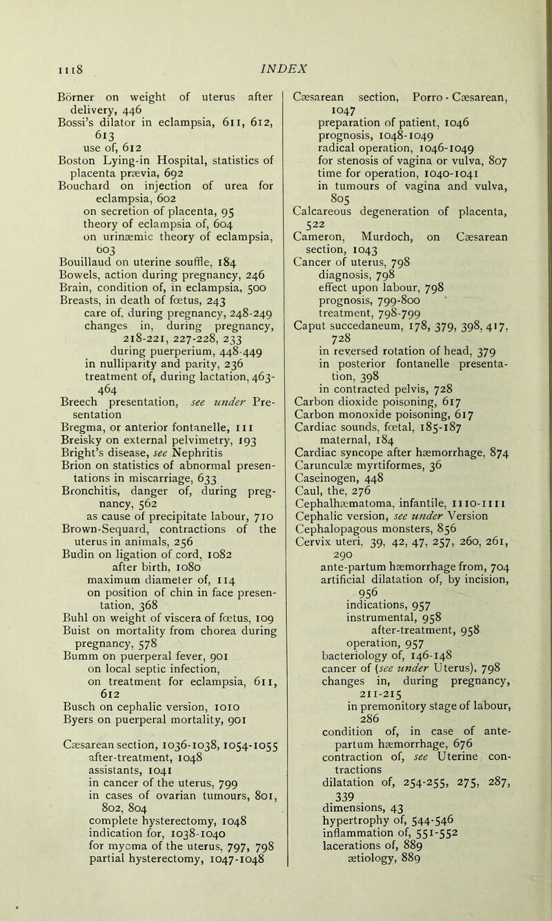 Borner on weight of uterus after delivery, 446 Bossi’s dilator in eclampsia, 611, 612, 613 use of, 612 Boston Lying-in Hospital, statistics of placenta praevia, 692 Bouchard on injection of urea for eclampsia, 602 on secretion of placenta, 95 theory of eclampsia of, 604 on urinaemic theory of eclampsia, 003 Bouillaud on uterine souffle, 184 Bowels, action during pregnancy, 246 Brain, condition of, in eclampsia, 500 Breasts, in death of foetus, 243 care of. during pregnancy, 248-249 changes in, during pregnancy, 218-221, 227-228, 233 during puerperium, 448-449 in nulliparity and parity, 236 treatment of, during lactation, 463- 464 Breech presentation, see under Pre- sentation Bregma, or anterior fontanelle, ill Breisky on external pelvimetry, 193 Bright’s disease, see Nephritis Brion on statistics of abnormal presen- tations in miscarriage, 633 Bronchitis, danger of, during preg- nancy, 562 as cause of precipitate labour, 710 Brown-Sequard, contractions of the uterus in animals, 256 Budin on ligation of cord, 1082 after birth, 1080 maximum diameter of, 114 on position of chin in face presen- tation. 368 Buhl on weight of viscera of foetus, 109 Buist on mortality from chorea during pregnancy, 578 Bumm on puerperal fever, 901 on local septic infection, on treatment for eclampsia, 611, 612 Busch on cephalic version, 1010 Byers on puerperal mortality, 901 Caesarean section, 1036-1038, 1054-1055 after-treatment, 1048 assistants, 1041 in cancer of the uterus, 799 in cases of ovarian tumours, 801, 802, 804 complete hysterectomy, 1048 indication for, 1038-1040 for myoma of the uterus, 797, 798 partial hysterectomy, 1047-1048 Caesarean section, Porro - Caesarean, 1047 preparation of patient, 1046 prognosis, 1048-1049 radical operation, 1046-1049 for stenosis of vagina or vulva, 807 time for operation, 1040-1041 in tumours of vagina and vulva, 805 Calcareous degeneration of placenta, 522 Cameron, Murdoch, on Caesarean section, 1043 Cancer of uterus, 798 diagnosis, 798 effect upon labour, 798 prognosis, 799-800 treatment, 798-799 Caput succedaneum, 178, 379, 398. 417. 728 in reversed rotation of head, 379 in posterior fontanelle presenta- tion, 398 in contracted pelvis, 728 Carbon dioxide poisoning, 617 Carbon monoxide poisoning, 617 Cardiac sounds, fcetal, 185-187 maternal, 184 Cardiac syncope after haemorrhage, 874 Carunculae myrtiformes, 36 Caseinogen, 448 Caul, the, 276 Cephalhrematoma. infantile, 1110-mi Cephalic version, see wider Version Cephalopagous monsters, 856 Cervix uteri. 39, 42, 47, 257, 260, 261, 290 ante-partum haemorrhage from, 704 artificial dilatation of, by incision, 956 . indications, 957 instrumental, 958 after-treatment, 958 operation, 957 bacteriology of, 146-148 cancer of (see under Uterus), 798 changes in, during pregnancy, 211-215 in premonitory stage of labour, 286 condition of, in case of ante- partum haemorrhage, 676 contraction of, see Uterine con- tractions dilatation of, 254-255, 275, 287, 339 dimensions, 43 hypertrophy of, 544-546 inflammation of, 551_5S2 lacerations of, 889 aetiology, 889