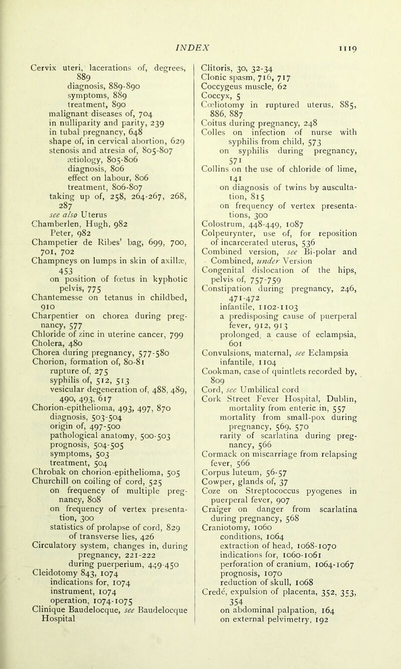 Cervix uteri, lacerations of, degrees, 889 diagnosis, 889-890 symptoms, 889 treatment, 890 malignant diseases of, 704 in nulliparity and parity, 239 in tubal pregnancy, 648 shape of, in cervical abortion, 629 stenosis and atresia of, 805-807 retiology, 805-806 diagnosis, 806 effect on labour, 806 treatment, 806-807 taking up of, 258, 264-267, 268, 287 see also Uterus Chamberlen, Hugh, 982 Peter, 982 Champetier de Ribes’ bag, 699, 700, 701, 702 Champneys on lumps in skin of axillae, 453 . . on position of foetus in kyphotic pelvis, 775 Chantemesse on tetanus in childbed, 910 Charpentier on chorea during preg- nancy, 577 Chloride of zinc in uterine cancer, 799 Cholera, 480 Chorea during pregnancy, 577-580 Chorion, formation of, 80-81 rupture of, 275 syphilis of, 512, 513 vesicular degeneration of, 488, 489, 490, 493, 617 Chorion-epithelioma, 493, 497, 870 diagnosis, 503-504 origin of, 497-500 pathological anatomy, 500-503 prognosis, 504-505 symptoms, 503 treatment, 504 Chrobak on chorion-epithelioma, 505 Churchill on coiling of cord, 525 on frequency of multiple preg- nancy, 808 on frequency of vertex presenta- tion, 300 statistics of prolapse of cord, 829 of transverse lies, 426 Circulatory system, changes in, during pregnancy, 221-222 during puerperium, 449-450 Cleidotomy 843, 1074 indications for, 1074 instrument, 1074 operation, 1074-1075 Clinique Baudelocque, see Baudelocque Hospital Clitoris, 30, 32-34 Clonic spasm, 716, 717 Coccygeus muscle, 62 Coccyx, 5 Coeliotomy in ruptured uterus, 885, 886, 887 Coitus during pregnancy, 248 Colles on infection of nurse with syphilis from child, 573 on syphilis during pregnancy, .571 Collins on the use of chloride of lime, '4i on diagnosis of twins by ausculta- tion, 815 on frequency of vertex presenta- tions, 300 Colostrum, 448-449, 1087 Colpeurynter, use of, for reposition of incarcerated uterus, 536 Combined version, see Bi-polar and Combined, under Version Congenital dislocation of the hips, pelvis of, 757-759 Constipation during pregnancy, 246, 471-472 infantile, 1102-1103 a predisposing cause of puerperal fever, 912, 913 prolonged, a cause of eclampsia, 601 Convulsions, maternal, see Eclampsia infantile, 1104 Cookman, case of quintlets recorded by, 809 Cord, see Umbilical cord Cork Street Fever Hospital, Dublin, mortality from enteric in, 557 mortality from small-pox during pregnancy, 569, 570 rarity of scarlatina during preg- nancy, 566 Cormack on miscarriage from relapsing fever, 566 Corpus luteum, 56-57 Cowper, glands of, 37 Coze on Streptococcus pyogenes in puerperal fever, 907 Craiger on danger from scarlatina during pregnancy, 568 Craniotomy, 1060 conditions, 1064 extraction of head, 1068-1070 indications for, 1060-1061 perforation of cranium, 1064-1067 prognosis, 1070 reduction of skull, 1068 Crede, expulsion of placenta, 352, 353, 354 on abdominal palpation, 164 on external pelvimetry, 192