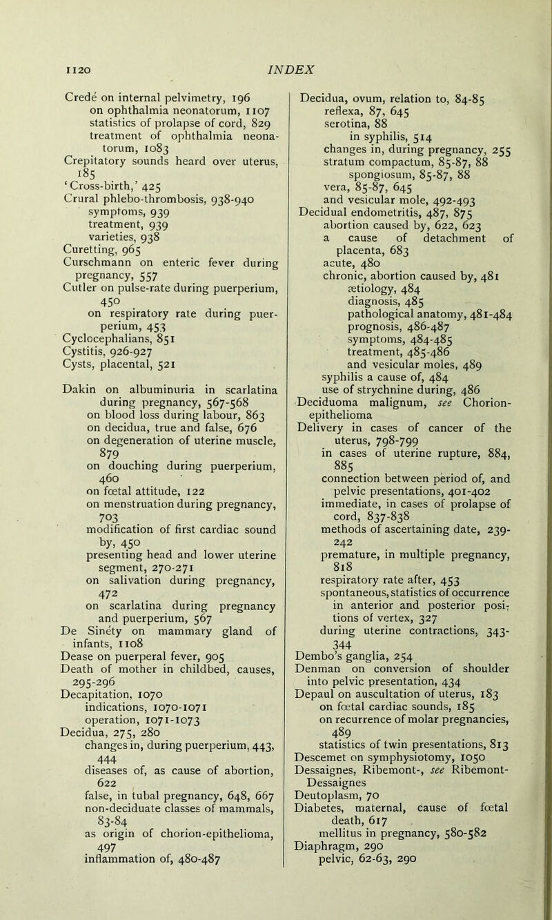 Crede on internal pelvimetry, 196 on ophthalmia neonatorum, 1107 statistics of prolapse of cord, 829 treatment of ophthalmia neona- torum, 1083 Crepitatory sounds heard over uterus, 185 ‘ Cross-birth,’ 425 Crural phlebo-thrombosis, 938-940 symptoms, 939 treatment, 939 varieties, 938 Curetting, 965 Curschmann on enteric fever during pregnancy, 557 Cutler on pulse-rate during puerperium, 450 on respiratory rate during puer- perium, 453 Cyclocephalians, 851 Cystitis, 926-927 Cysts, placental, 521 Dakin on albuminuria in scarlatina during pregnancy, 567-568 on blood loss during labour, 863 on decidua, true and false, 676 on degeneration of uterine muscle, 879 on douching during puerperium, 460 on fcetal attitude, 122 on menstruation during pregnancy, 703 modification of first cardiac sound by, 45° presenting head and lower uterine segment, 270-271 on salivation during pregnancy, 472 on scarlatina during pregnancy and puerperium, 567 De Sinety on mammary gland of infants, 1108 Dease on puerperal fever, 905 Death of mother in childbed, causes, 295-296 Decapitation, 1070 indications, 1070-1071 operation, 1071-1073 Decidua, 275, 280 changes in, during puerperium, 443, 444 diseases of, as cause of abortion, 622 false, in tubal pregnancy, 648, 667 non-deciduate classes of mammals, 83-84 as origin of chorion-epithelioma, 497 inflammation of, 480-487 Decidua, ovum, relation to, 84-85 reflexa, 87, 645 serotina, 88 in syphilis, 514 changes in, during pregnancy, 255 stratum compactum, 85-87, 88 spongiosum, 85-87, 88 vera, 85-87, 645 and vesicular mole, 492-493 Decidual endometritis, 487, 875 abortion caused by, 622, 623 a cause of detachment of placenta, 683 acute, 480 chronic, abortion caused by, 481 retiology, 484 diagnosis, 485 pathological anatomy, 481-484 prognosis, 486-487 symptoms, 484-485 treatment, 485-486 and vesicular moles, 489 syphilis a cause of, 484 use of strychnine during, 486 Deciduoma malignum, see Chorion- epithelioma Delivery in cases of cancer of the uterus, 798-799 in cases of uterine rupture, 884, 885 connection between period of, and pelvic presentations, 401-402 immediate, in cases of prolapse of cord, 837-838 methods of ascertaining date, 239- 242 premature, in multiple pregnancy, 818 respiratory rate after, 453 spontaneous, statistics of occurrence in anterior and posterior posiT tions of vertex, 327 during uterine contractions, 343- 344 Dembo’s ganglia, 254 Denman on conversion of shoulder into pelvic presentation, 434 Depaul on auscultation of uterus, 183 on foetal cardiac sounds, 185 on recurrence of molar pregnancies, 489 statistics of twin presentations, 813 Descemet on symphysiotomy, 1050 Dessaignes, Ribemont-, see Ribemont- Dessaignes Deutoplasm, 70 Diabetes, maternal, cause of foetal death, 617 mellitus in pregnancy, 580-582 Diaphragm, 290 pelvic, 62-63, 290