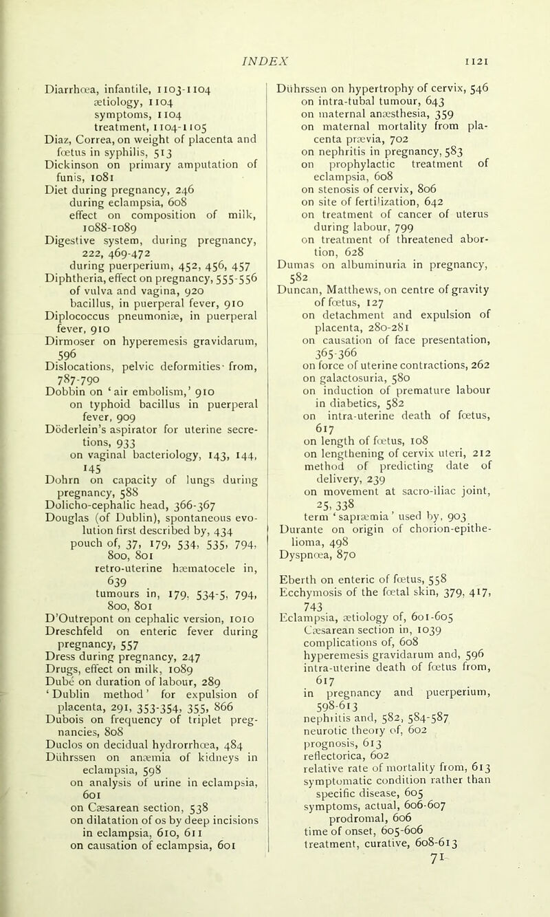 Diarrhoea, infantile, 1103-1104 aetiology, 1104 symptoms, 1104 treatment, 1104-1105 Diaz, Correa, on weight of placenta and foetus in syphilis, 513 Dickinson on primary amputation of funis, 1081 Diet during pregnancy, 246 during eclampsia, 608 effect on composition of milk, 1088-1089 Digestive system, during pregnancy, 222, 469-472 during puerperium, 452, 456, 457 Diphtheria, effect on pregnancy, 555-556 of vulva and vagina, 920 bacillus, in puerperal fever, 910 Diplococcus pneumoniae, in puerperal fever, 910 Dirmoser on hyperemesis gravidarum, 596 Dislocations, pelvic deformities- from, 787-790 Dobbin on ‘air embolism,’ 910 on typhoid bacillus in puerperal fever, 909 Doderlein’s aspirator for uterine secre- tions, 933 on vaginal bacteriology, 143, 144, '45 Dohrn on capacity of lungs during pregnancy, 588 Dolicho-cephalic head, 366-367 Douglas (of Dublin), spontaneous evo- lution first described by, 434 pouch of, 37, 179, 534, 535, 794, 800, 801 retro-uterine haematocele in, 639 tumours in, 179. 534-5, 794, 800, 801 D’Outrepont on cephalic version, 1010 Dreschfeld on enteric fever during pregnancy, 557 Dress during pregnancy, 247 Drugs, effect on milk, 1089 Dube on duration of labour, 289 ‘ Dublin method ’ for expulsion of placenta, 291, 353-354, 355. 866 Dubois on frequency of triplet preg- nancies, 808 Duclos on decidual hydrorrhcea, 484 Duhrssen on anaemia of kidneys in eclampsia, 598 on analysis of urine in eclampsia, 601 on Caesarean section, 538 on dilatation of os by deep incisions in eclampsia, 610, 611 on causation of eclampsia, 601 Duhrssen on hypertrophy of cervix, 546 on intra-tubal tumour, 643 on maternal anaesthesia, 359 on maternal mortality from pla- centa praevia, 702 on nephritis in pregnancy, 583 on prophylactic treatment of eclampsia, 608 on stenosis of cervix, 806 on site of fertilization, 642 on treatment of cancer of uterus during labour, 799 on treatment of threatened abor- tion, 628 Dumas on albuminuria in pregnancy, 582 Duncan, Matthews, on centre of gravity of foetus, 127 on detachment and expulsion of placenta, 280-281 on causation of face presentation, 365-366 on force of uterine contractions, 262 on galactosuria, 580 on induction of premature labour in diabetics, 582 on intra-uterine death of foetus, 617 on length of foetus, 108 on lengthening of cervix uteri, 212 method of predicting date of delivery, 239 on movement at sacro-iliac joint, 25. 338 term ‘sapraemia’ used by, 903 Durante on origin of chorion-epithe- lioma, 498 Dyspnoea, 870 Eberth on enteric of foetus, 558 Ecchymosis of the foetal skin, 379, 417, 743 , Eclampsia, aetiology of, 601-605 Caesarean section in, 1039 complications of, 608 hyperemesis gravidarum and, 596 intra-uterine death of foetus from, 617 in pregnancy and puerperium, 598-613 „ „ nephiitis and, 582, 584-587 neurotic theory of, 602 prognosis, 613 reflectorica, 602 relative rate of mortality from, 613 symptomatic condition rather than specific disease, 605 symptoms, actual, 606-607 prodromal, 606 time of onset, 605-606 treatment, curative, 608-613 71