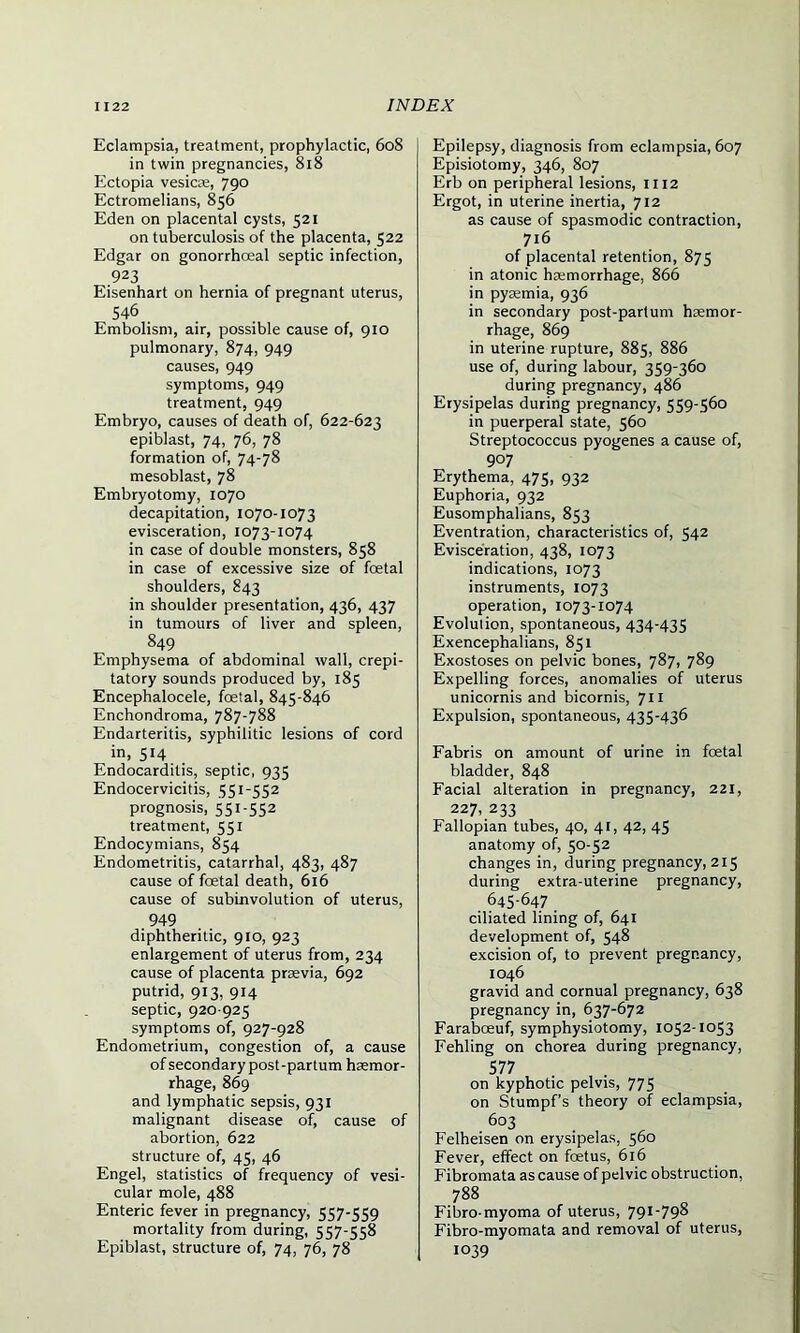 Eclampsia, treatment, prophylactic, 608 in twin pregnancies, 818 Ectopia vesica;, 790 Ectromelians, 856 Eden on placental cysts, 521 on tuberculosis of the placenta, 522 Edgar on gonorrhoeal septic infection, 923 Eisenhart on hernia of pregnant uterus, 546 Embolism, air, possible cause of, 910 pulmonary, 874, 949 causes, 949 symptoms, 949 treatment, 949 Embryo, causes of death of, 622-623 epiblast, 74, 76, 78 formation of, 74-78 mesoblast, 78 Embryotomy, 1070 decapitation, 1070-1073 evisceration, 1073-1074 in case of double monsters, 858 in case of excessive size of fcetal shoulders, 843 in shoulder presentation, 436, 437 in tumours of liver and spleen, 849 Emphysema of abdominal wall, crepi- tatory sounds produced by, 185 Encephalocele, foetal, 845-846 Enchondroma, 787-788 Endarteritis, syphilitic lesions of cord in, 514 Endocarditis, septic, 935 Endocervicitis, 551-552 prognosis, 551-552 treatment, 551 Endocymians, 854 Endometritis, catarrhal, 483, 487 cause of foetal death, 616 cause of sublnvolution of uterus, .949 diphtheritic, 910, 923 enlargement of uterus from, 234 cause of placenta prsevia, 692 putrid, 913, 914 septic, 920 925 symptoms of, 927-928 Endometrium, congestion of, a cause of secondary post-partum haemor- rhage, 869 and lymphatic sepsis, 931 malignant disease of, cause of abortion, 622 structure of, 45, 46 Engel, statistics of frequency of vesi- cular mole, 488 Enteric fever in pregnancy, 557-559 mortality from during, 557-558 Epiblast, structure of, 74, 76, 78 Epilepsy, diagnosis from eclampsia, 607 Episiotomy, 346, 807 Erb on peripheral lesions, 1112 Ergot, in uterine inertia, 712 as cause of spasmodic contraction, 716 of placental retention, 875 in atonic haemorrhage, 866 in pyaemia, 936 in secondary post-parlum haemor- rhage, 869 in uterine rupture, 885, 886 use of, during labour, 359-360 during pregnancy, 486 Erysipelas during pregnancy, 559-560 in puerperal state, 560 Streptococcus pyogenes a cause of, 907 Erythema, 475, 932 Euphoria, 932 Eusomphalians, 853 Eventration, characteristics of, 542 Evisceration, 438, 1073 indications, 1073 instruments, 1073 operation, 1073-1074 Evolution, spontaneous, 434-435 Exencephalians, 851 Exostoses on pelvic bones, 787, 789 Expelling forces, anomalies of uterus unicornis and bicornis, 711 Expulsion, spontaneous, 435-436 Fabris on amount of urine in foetal bladder, 848 Facial alteration in pregnancy, 221, 227, 233 Fallopian tubes, 40, 41, 42, 45 anatomy of, 50-52 changes in, during pregnancy, 215 during extra-uterine pregnancy, 645-647 ciliated lining of, 641 development of, 548 excision of, to prevent pregnancy, 1046 gravid and cornual pregnancy, 638 pregnancy in, 637-672 Farabceuf, symphysiotomy, 1052-1053 Fehling on chorea during pregnancy, 577 on kyphotic pelvis, 775 on Stumpf’s theory of eclampsia, 603 Felheisen on erysipelas, 560 Fever, effect on fcetus, 616 Fibromata as cause of pelvic obstruction, 788 Fibro-myoma of uterus, 79I_798 Fibro-myomata and removal of uterus, 1039
