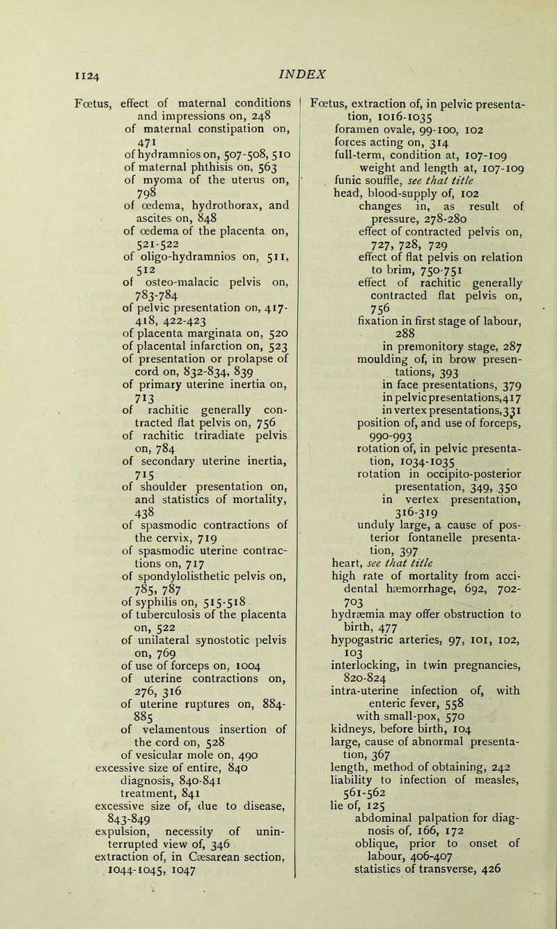 Foetus, effect of maternal conditions and impressions on, 248 of maternal constipation on, 471 of hydramnios on, 507-508,510 of maternal phthisis on, 563 of myoma of the uterus on, 798 of cedema, hydrothorax, and ascites on, 848 of oedema of the placenta on, 521-522 of oligo-hydramnios on, 511, 512 of osteo-malacic pelvis on, 783-784 of pelvic presentation on, 417- 418, 422-423 of placenta marginata on, 520 of placental infarction on, 523 of presentation or prolapse of cord on, 832-834, 839 of primary uterine inertia on, 713 of rachitic generally con- tracted flat pelvis on, 756 of rachitic triradiate pelvis on, 784 of secondary uterine inertia, 715 of shoulder presentation on, and statistics of mortality, 438 of spasmodic contractions of the cervix, 719 of spasmodic uterine contrac- tions on, 717 of spondylolisthetic pelvis on, 785, 787 of syphilis on, 515-518 of tuberculosis of the placenta on, 522 of unilateral synostotic pelvis on, 769 of use of forceps on, 1004 of uterine contractions on, 276, 316 of uterine ruptures on, 884- 885 of velamentous insertion of the cord on, 528 of vesicular mole on, 490 excessive size of entire, 840 diagnosis, 840-841 treatment, 841 excessive size of, due to disease, 843-849 expulsion, necessity of unin- terrupted view of, 346 extraction of, in Caesarean section, 1044-1045, 1047 I Foetus, extraction of, in pelvic presenta- tion, 1016-1035 foramen ovale, 99-100, 102 forces acting on, 314 full-term, condition at, 107-109 weight and length at, 107-109 funic souffle, see that title head, blood-supply of, 102 changes in, as result of pressure, 278-280 effect of contracted pelvis on, 727,728,729 effect of flat pelvis on relation to brim, 750-751 effect of rachitic generally contracted flat pelvis on, 756 fixation in first stage of labour, 288 in premonitory stage, 287 moulding of, in brow presen- tations, 393 in face presentations, 379 in pelvic presentations,417 in vertex presentations^ J1 position of, and use of forceps, 990-993 rotation of, in pelvic presenta- tion, 1034-1035 rotation in occipito-posterior presentation, 349, 350 in vertex presentation, 316-319 unduly large, a cause of pos- terior fontanelle presenta- tion, 397 heart, see that title high rate of mortality from acci- dental haemorrhage, 692, 702- 7°3 hydraemia may offer obstruction to birth, 477 hypogastric arteries, 97, 101, 102, '103 interlocking, in twin pregnancies, 820-824 intra-uterine infection of, with enteric fever, 558 with small-pox, 570 kidneys, before birth, 104 large, cause of abnormal presenta- tion, 367 length, method of obtaining, 242 liability to infection of measles, 561-562 lie of, 125 abdominal palpation for diag- nosis of, 166, 172 oblique, prior to onset of labour, 406-407 statistics of transverse, 426
