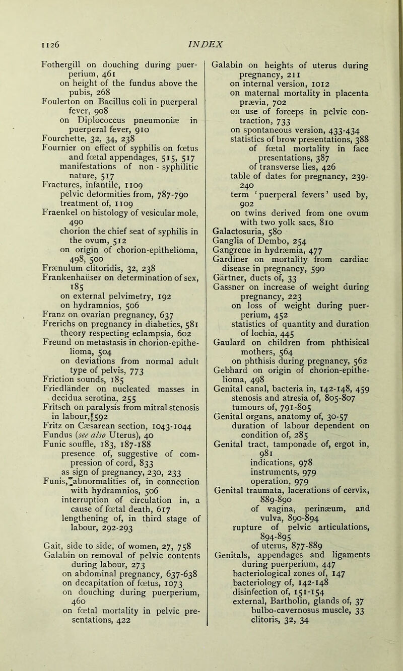 Fothergill on douching during puer- perium, 461 on height of the fundus above the pubis, 268 Foulerton on Bacillus coli in puerperal fever, 908 on Diplococcus pneumoniae in puerperal fever, 910 Fourchette, 32, 34, 238 Fournier on effect of syphilis on foetus and foetal appendages, 515, 517 manifestations of non - syphilitic nature, 517 Fractures, infantile, 1109 pelvic deformities from, 787-790 treatment of, 1109 Fraenkel on histology of vesicular mole. 490 chorion the chief seat of syphilis in the ovum, 512 on origin of chorion-epithelioma, 498, 500 Frsenulum clitoridis, 32, 238 Frankenhaiiser on determination of sex, 185 on external pelvimetry, 192 on hydramnios, 506 Franz on ovarian pregnancy, 637 Frerichs on pregnancy in diabetics, 581 theory respecting eclampsia, 602 Freund on metastasis in chorion-epithe- lioma, 504 on deviations from normal adult type of pelvis, 773 Friction sounds, 185 Friedlander on nucleated masses in decidua serotina, 255 Fritsch on paralysis from mitral stenosis in labour,[592 Fritz on Caesarean section, 1043-1044 Fundus (see also Uterus), 40 Funic souffle, 183, 187-188 presence of, suggestive of com- pression of cord, 833 as sign of pregnancy, 230, 233 Funis,abnormalities of, in connection with hydramnios, 506 interruption of circulation in, a cause of foetal death, 617 lengthening of, in third stage of labour, 292-293 Gait, side to side, of women, 27, 758 Galabin on removal of pelvic contents during labour, 273 on abdominal pregnancy, 637-638 on decapitation of foetus, 1073 on douching during puerperium, 460 on foetal mortality in pelvic pre- sentations, 422 Galabin on heights of uterus during pregnancy, 211 on internal version, 1012 on maternal mortality in placenta praevia, 702 on use of forceps in pelvic con- traction, 733 on spontaneous version, 433-434 statistics of brow presentations, 388 of foetal mortality in face presentations, 387 of transverse lies, 426 table of dates for pregnancy, 239- 240 term ‘ puerperal fevers ’ used by, 902 on twins derived from one ovum with two yolk sacs, 810 Galactosuria, 580 Ganglia of Dembo, 254 Gangrene in hydraemia, 477 Gardiner on mortality from cardiac disease in pregnancy, 590 Gartner, ducts of, 33 Gassner on increase of weight during pregnancy, 223 on loss of weight during puer- perium, 452 statistics of quantity and duration of lochia, 445 Gaulard on children from phthisical mothers, 564 on phthisis during pregnancy, 562 Gebhard on origin of chorion-epithe- lioma, 498 Genital canal, bacteria in, 142-148, 459 stenosis and atresia of, 805-807 tumours of, 791-805 Genital organs, anatomy of, 30-57 duration of labour dependent on condition of, 285 Genital tract, tamponade of, ergot in, 981 indications, 978 instruments, 979 operation, 979 Genital traumata, lacerations of cervix, 889-890 of vagina, perinseum, and vulva, 890-894 rupture of pelvic articulations, 894-895 of uterus, 877-889 Genitals, appendages and ligaments during puerperium, 447 bacteriological zones of, 147 bacteriology of, 142-148 disinfection of, 151-154 external, Bartholin, glands of, 37 bulbo-cavernosus muscle, 33 clitoris, 32, 34