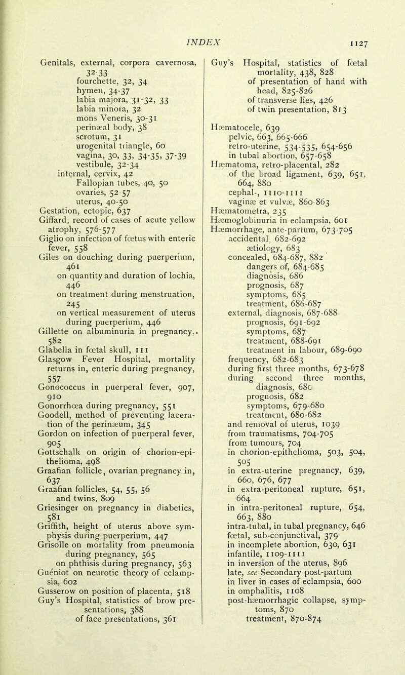 Genitals, external, corpora cavernosa, 32-33 fourchette, 32, 34 hymen, 34-37 labia majora, 31-32, 33 labia minora, 32 mons Veneris, 30-31 perinseal body, 38 scrotum, 31 urogenital triangle, 60 vagina, 30, 33, 34-35, 37-39 vestibule, 32-34 internal, cervix, 42 Fallopian tubes, 40, 50 ovaries, 52 57 uterus, 40-50 Gestation, ectopic, 637 Giffard, record of cases of acute yellow atrophy, 576-577 Giglioon infection of fcetuswith enteric fever, 558 Giles on douching during puerperium, 461 on quantity and duration of lochia, 446 on treatment during menstruation, 245 . on vertical measurement of uterus during puerperium, 446 Gillette on albuminuria in pregnancy.. 582 Glabella in foetal skull, in Glasgow Fever Hospital, mortality returns in, enteric during pregnancy, 557 Gonococcus in puerperal fever, 907, 910 Gonorrhoea during pregnancy, 551 Goodell, method of preventing lacera- tion of the perinaeum, 345 Gordon on infection of puerperal fever, 905 Gottschalk on origin of chorion-epi- thelioma, 498 Graafian follicle, ovarian pregnancy in, 637 Graafian follicles, 54, 55, 56 and twins, 809 Griesinger on pregnancy in diabetics, 58.1 Griffith, height of uterus above sym- physis during puerperium, 447 Grisolle on mortality from pneumonia during pregnancy, 565 on phthisis during pregnancy, 563 Gueniot on neurotic theory of eclamp- sia, 602 Gusserow on position of placenta, 518 Guy’s Hospital, statistics of brow pre- sentations, 388 of face presentations, 361 Guy’s Hospital, statistics of foetal mortality, 438, 828 of presentation of hand with head, 825-826 of transverse lies, 426 of twin presentation, 813 Hcematocele, 639 pelvic, 663, 665-666 retro-uterine, 534-535, 654-656 in tubal abortion, 657-658 Haematoma, retro-placental, 282 of the broad ligament, 639, 651, 664, 880 cephal-, iiio-iiii vaginae et vulvae, 860-863 Haematometra, 235 Haemoglobinuria in eclampsia, 601 Haemorrhage, ante-partum, 673-705 accidental, 682-692 aetiology, 683 concealed, 684-687, 882 dangers of, 684-685 diagnosis, 686 prognosis, 687 symptoms, 685 treatment, 686-687 external, diagnosis, 687-688 prognosis, 691-692 symptoms, 687 treatment, 688-691 treatment in labour, 689-690 frequency, 682-683 during first three months, 673-678 during second three months, diagnosis, 68c prognosis, 682 symptoms, 679-680 treatment, 680-682 and removal of uterus, 1039 from traumatisms, 704-705 from tumours, 704 in chorion-epithelioma, 503, 504, ■ 505 • in extra-uterme pregnancy, 039, 660, 676, 677 in extra-peritoneal rupture, 651, 664 in intra-peritoneal rupture, 654, 663, 880 intra-tubal, in tubal pregnancy, 646 foetal, sub-conjunctival, 379 in incomplete abortion, 630, 631 infantile, 1109-1111 in inversion of the uterus, 896 late, see Secondary post-partum in liver in cases of eclampsia, 600 in omphalitis, 1108 post-hcemorrhagic collapse, symp- toms, 870 treatment, 870-874