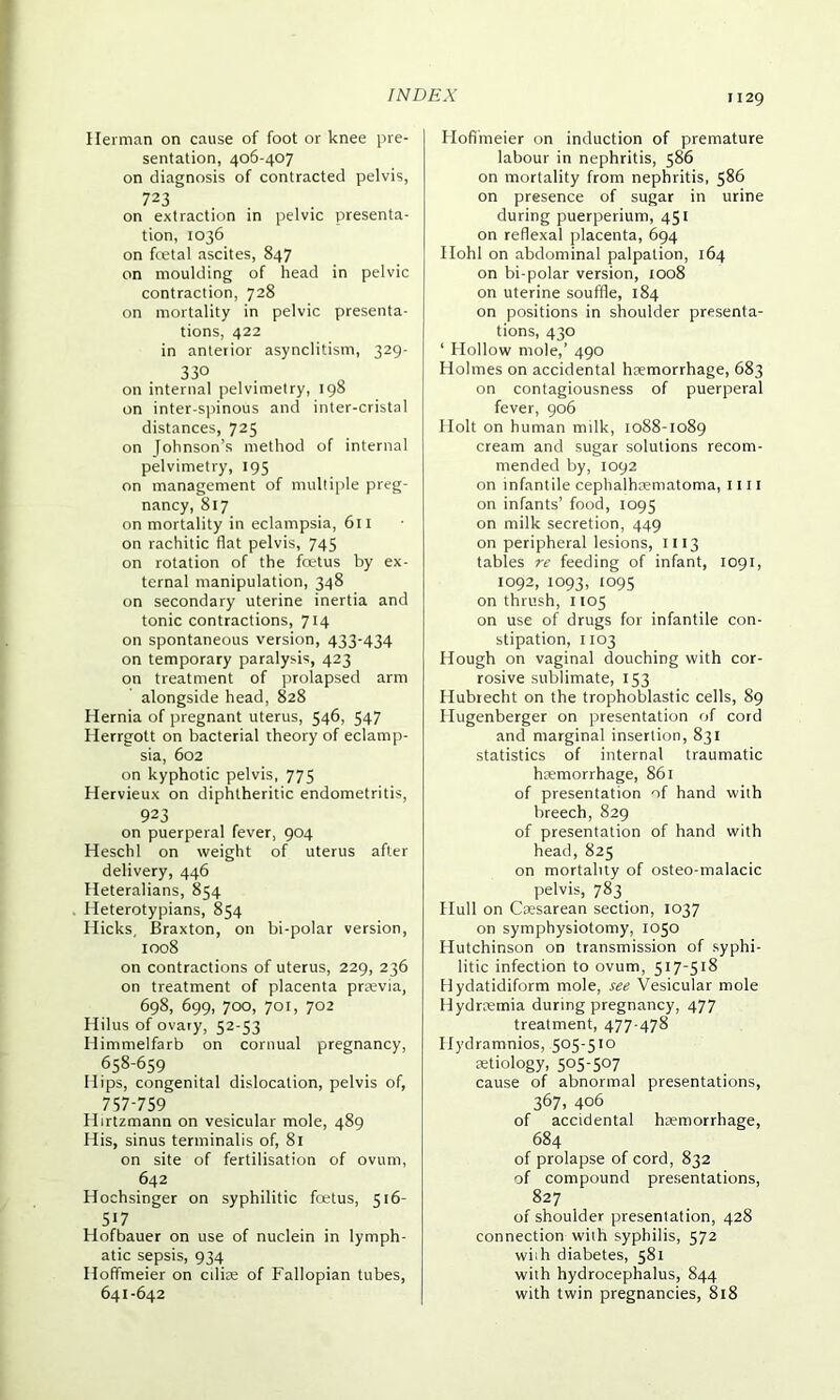 Herman on cause of foot or knee pre- sentation, 406-407 on diagnosis of contracted pelvis, 723 on extraction in pelvic presenta- tion, 1036 on fcetal ascites, 847 on moulding of head in pelvic contraction, 728 on mortality in pelvic presenta- tions, 422 in anterior asynclitism, 329- 33° on internal pelvimetry, 198 on inter-spinous and inter-cristal distances, 725 on Johnson’s method of internal pelvimetry, 195 on management of multiple preg- nancy, 817 on mortality in eclampsia, 611 on rachitic flat pelvis, 745 on rotation of the foetus by ex- ternal manipulation, 348 on secondary uterine inertia and tonic contractions, 714 on spontaneous version, 433-434 on temporary paralysis, 423 on treatment of prolapsed arm alongside head, 828 Hernia of pregnant uterus, 546, 547 Herrgott on bacterial theory of eclamp- sia, 602 on kyphotic pelvis, 775 Hervieux on diphtheritic endometritis, 923 on puerperal fever, 904 Heschl on weight of uterus after delivery, 446 Heteralians, 854 Heterotypians, 854 Hicks, Braxton, on bi-polar version, 1008 on contractions of uterus, 229, 236 on treatment of placenta previa, 698, 699, 700, 701, 702 Hilus of ovary, 52-53 Himmelfarb on cornual pregnancy, 658-659 Hips, congenital dislocation, pelvis of, 757-759 Hirtzmann on vesicular mole, 489 His, sinus terminalis of, 81 on site of fertilisation of ovum, 642 Hochsinger on syphilitic foetus, 516- 517 Hofbauer on use of nuclein in lymph- atic sepsis, 934 Hoffmeier on ctlie of Fallopian tubes, 641-642 Hoffmeier on induction of premature labour in nephritis, 586 on mortality from nephritis, 586 on presence of sugar in urine during puerperium, 451 on reflexal placenta, 694 Hohl on abdominal palpation, 164 on bi-polar version, 1008 on uterine souffle, 184 on positions in shoulder presenta- tions, 430 ‘ Hollow mole,’ 490 Holmes on accidental hemorrhage, 683 on contagiousness of puerperal fever, 906 Holt on human milk, 1088-1089 cream and sugar solutions recom- mended by, 1092 on infantile cephalhematoma, 1111 on infants’ food, 1095 on milk secretion, 449 on peripheral lesions, 1113 tables re feeding of infant, 1091, 1092, 1093, 1095 on thrush, 1105 on use of drugs for infantile con- stipation, 1103 Hough on vaginal douching with cor- rosive sublimate, 153 Hubrecht on the trophoblastic cells, 89 Hugenberger on presentation of cord and marginal insertion, 831 statistics of internal traumatic hemorrhage, 861 of presentation of hand with breech, 829 of presentation of hand with head, 825 on mortality of osteo-malacic pelvis, 783 Hull on Cesarean section, 1037 on symphysiotomy, 1050 Hutchinson on transmission of syphi- litic infection to ovum, 517-518 Hydatidiform mole, see Vesicular mole Hydremia during pregnancy, 477 treatment, 477-478 Hydramnios, 505-510 etiology, 5°5-5°7 cause of abnormal presentations, 367, 406 of accidental hemorrhage, 684 of prolapse of cord, 832 of compound presentations, 827 of shoulder presentation, 428 connection with syphilis, 572 with diabetes, 581 with hydrocephalus, 844 with twin pregnancies, 818