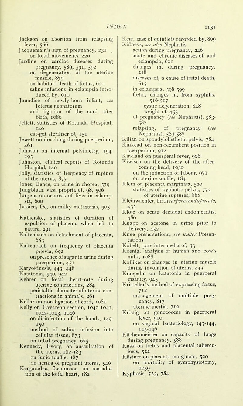 Jackson on abortion from relapsing fever, 566 Jacquemain’s sign of pregnancy, 231 on foetal movements, 229 Jardine on cardiac diseases during pregnancy, 589, 591, 592 on degeneration of the uterine muscle, 879 on habitual death of foetus, 620 saline infusions in eclampsia intro- duced by, 610 Jaundice of newly-born infant, see Icterus neonatorum and ligation of the cord after birth, 1086 Jellett, statistics of Rotunda Hospital, 140 cat-gut steriliser of, 151 Jewett on douching during puerperium, 461 Johnson on internal pelvimetry, 194- !95 Johnston, clinical reports of Rotunda Hospital, 140 Jolly, statistics of frequency of rupture of the uterus, 877 Tones, Bence, on urine in chorea, 579 Jungbluth, vasa propria of, 98, 506 Jurgens on necrosis of liver in eclamp- sia, 600 Jussieu, De, on milky metastasis, 905 Kabierske, statistics of duration of expulsion of placenta when left to nature, 291 Kaltenbach on detachment of placenta, 683 Kaltenbach on frequency of placenta prsevia, 692 on presence of sugar in urine during puerperium, 451 Karyokinesis, 443, 448 Katatonia, 940, 942 Kehrer on foetal heart-rate during uterine contractions, 284 peristaltic character of uterine con- tractions in animals, 261 Kellar on non-ligation of cord, 1081 Kelly on Cajsarean section, 1040-1041, 1042-1043, 1046 on disinfection of the hands, 149- 150 method of saline infusion into cellular tissue, 873 on tubal pregnancy, 675 Kennedy, Evory, on auscultation of the uterus, 182-183 on funic souffle, 187 on hernia of pregnant uterus, 546 Kergaradec, Lejumeau, on ausculta- tion of the fcetal heart, 182 1131 Kerr, case of quintlets recorded by, 809 Kidneys, see also Nephritis action during pregnancy, 246 acute and chronic diseases of, and eclampsia, 601 changes in, during pregnancy, 218 diseases of, a cause of fcetal death, 6,5 in eclampsia, 598-599 fcetal, changes in, from syphilis, 516-517 cystic degeneration, 848 weight of, 453 of pregnancy (see Nephritis), 583- 587. relapsing, of pregnancy {see Nephritis), 583-587 Kilian on spondylolisthetic pelvis, 784 Kinkead on non-recumbent position in puerperium, 912 Kirkland on puerperal fever, 906 Kiwisch on the delivery of the after- coming head, 1030 on the induction of labour, 971 on uterine souffle, 184 Klein on placenta marginata, 520 statistics of kyphotic pelvis, 775 of uterine ruptures, 888 Kleinwachter, birth corpore conduplicato, 435 Klotz on acute decidual endometritis, 480 Knapp on acetone in urine prior to delivery, 452 Knee presentations, see under Presen- tations Kobelt, pars intermedia of, 33 Koenig, analysis of human and cow’s milk, 1088 Ivolliker on changes in uterine muscle during involution of uterus, 443 Kraepelin on katatonia in puerperal insanity, 943 Kristeller's method of expressing foetus, 712 management of multiple preg- nancy, 817 uterine inertia, 712 Kronig on gonococcus in puerperal fever, 910 on vaginal bacteriology, 143-144, 145-146 Kiichenmeister on capacity of lungs during pregnancy, 588 Kuss'on foetus and placental tubercu- losis, 522 Kiistner on placenta marginata, 520 on mortality of symphysiotomy, 1059 Kyphosis, 723, 784
