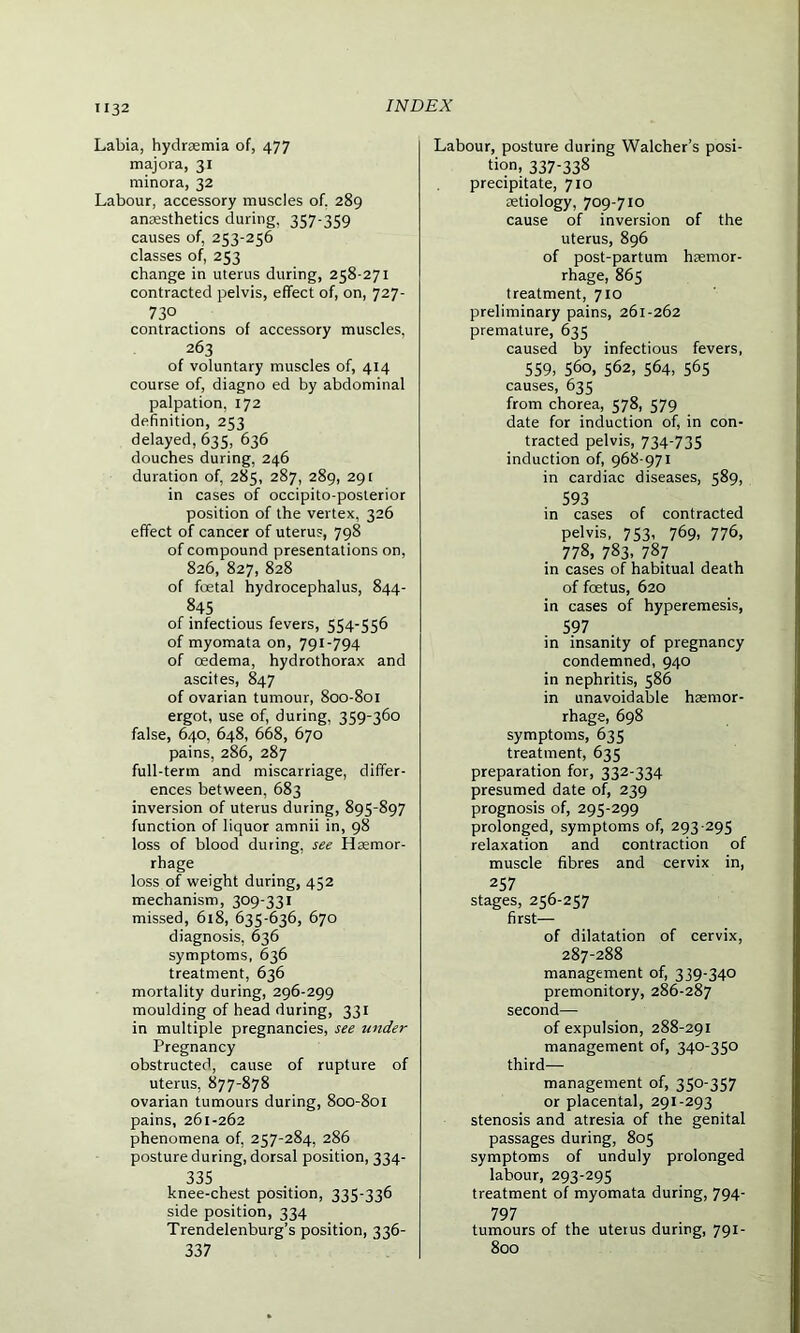 Labia, hydraemia of, 477 majora, 31 minora, 32 Labour, accessory muscles of. 289 anaesthetics during, 357-359 causes of, 253-256 classes of, 253 change in uterus during, 258-271 contracted pelvis, effect of, on, 727- 730 contractions of accessory muscles, 263 of voluntary muscles of, 414 course of, diagno ed by abdominal palpation, 172 definition, 253 delayed, 635, 636 douches during, 246 duration of, 285, 287, 289, 291 in cases of occipito-posterior position of the vertex, 326 effect of cancer of uterus, 798 of compound presentations on, 826, 827, 828 of foetal hydrocephalus, 844- 845 of infectious fevers, 554-556 of myomata on, 791-794 of oedema, hydrothorax and ascites, 847 of ovarian tumour, 800-801 ergot, use of, during, 359-360 false, 640, 648, 668, 670 pains, 286, 287 full-term and miscarriage, differ- ences between, 683 inversion of uterus during, 895-897 function of liquor amnii in, 98 loss of blood during, see Haemor- rhage loss of weight during, 452 mechanism, 309-331 missed, 618, 635-636, 670 diagnosis, 636 symptoms, 636 treatment, 636 mortality during, 296-299 moulding of head during, 331 in multiple pregnancies, see under Pregnancy obstructed, cause of rupture of uterus, 877-878 ovarian tumours during, 800-801 pains, 261-262 phenomena of, 257-284, 286 posture during, dorsal position, 334- 335 knee-chest position, 335-336 side position, 334 Trendelenburg’s position, 336- 337 Labour, posture during Walcher’s posi- tion. 337-338 precipitate, 710 aetiology, 709-710 cause of inversion of the uterus, 896 of post-partum haemor- rhage, 865 treatment, 710 preliminary pains, 261-262 premature, 635 caused by infectious fevers, 559, 560, 562, 564, 565 causes, 635 from chorea, 578, 579 date for induction of, in con- tracted pelvis, 734-735 induction of, 968-971 in cardiac diseases, 589, 593 in cases of contracted pelvis, 753, 769, 776, 778, 783, 78_7 in cases of habitual death of foetus, 620 in cases of hyperemesis, 597 in insanity of pregnancy condemned, 940 in nephritis, 586 in unavoidable haemor- rhage, 698 symptoms, 635 treatment, 635 preparation for, 332-334 presumed date of, 239 prognosis of, 295-299 prolonged, symptoms of, 293-295 relaxation and contraction of muscle fibres and cervix in, 257 stages, 256-257 first— of dilatation of cervix, 287-288 management of, 339-340 premonitory, 286-287 second— of expulsion, 288-291 management of, 340-350 third— management of, 350-357 or placental, 291-293 stenosis and atresia of the genital passages during, 805 symptoms of unduly prolonged labour, 293-295 treatment of myomata during, 794- 797 tumours of the uterus during, 791- 800