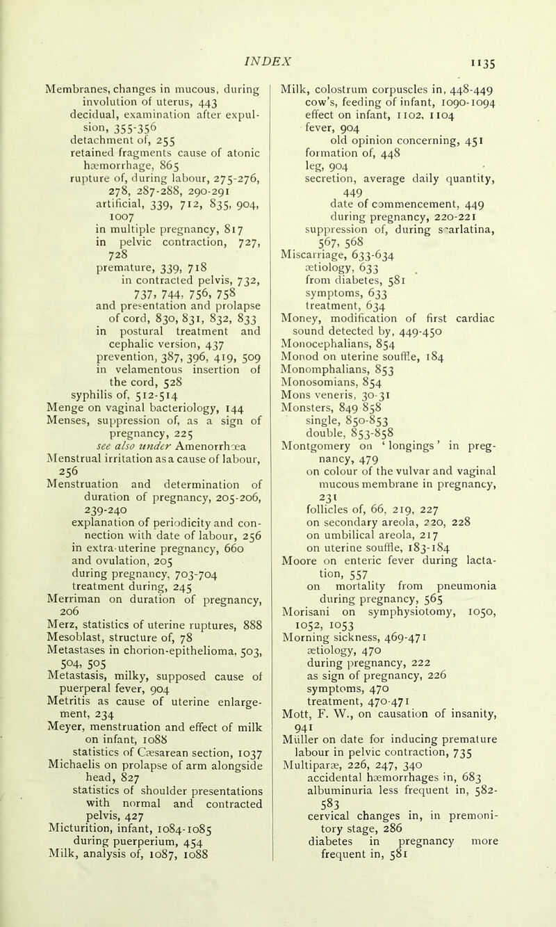 Membranes, changes in mucous, during involution of uterus, 443 decidual, examination after expul- sion, 355-356 detachment of, 255 retained fragments cause of atonic haemorrhage, 865 rupture of, during labour, 275-276, 278, 287-288, 290-291 artificial, 339, 712, 835, 904, 1007 in multiple pregnancy, 817 in pelvic contraction, 727, 728 prremature, 339, 718 in contracted pelvis, 732, 737. 744, 756, 758 and presentation and prolapse of cord, 830, 831, 832, 833 in postural treatment and cephalic version, 437 prevention, 387, 396, 419, 509 in velamentous insertion of the cord, 528 syphilis of, 512-514 Menge on vaginal bacteriology, 144 Menses, suppression of, as a sign of pregnancy, 225 see also under Amenorrhoea Menstrual irritation asa cause of labour, 256 Menstruation and determination of duration of pregnancy, 205-206, 239-240 explanation of periodicity and con- nection with date of labour, 256 in extra uterine pregnancy, 660 and ovulation, 205 during pregnancy, 703-704 treatment during, 245 Merriman on duration of pregnancy, 206 Merz, statistics of uterine ruptures, 888 Mesoblast, structure of, 78 Metastases in chorion-epithelioma. 503, 504, 595 Metastasis, milky, supposed cause of puerperal fever, 904 Metritis as cause of uterine enlarge- ment, 234 Meyer, menstruation and effect of milk on infant, 1088 statistics of Caesarean section, 1037 Michaelis on prolapse of arm alongside head, 827 statistics of shoulder presentations with normal and contracted pelvis, 427 Micturition, infant, 1084-1085 during puerperium, 454 Milk, analysis of, 1087, 1088 Milk, colostrum corpuscles in, 448-449 cow’s, feeding of infant, 1090-1094 effect on infant, 1102, 1104 fever, 904 old opinion concerning, 451 formation of, 448 leg, 904 secretion, average daily quantity, 449 date of commencement, 449 during pregnancy, 220-221 suppression of, during s'arlatina, 567, 568 Miscarriage, 633-634 aetiology, 633 from diabetes, 581 symptoms, 633 treatment, 634 Money, modification of first cardiac sound detected by, 449-450 Monocephalians, 854 Monod on uterine souffle, 184 Monomphalians, 853 Monosomians, 854 Mons veneris, 30-31 Monsters, 849 858 single, 850-853 double, 853-858 Montgomery on ‘ longings ’ in preg- nancy, 479 on colour of the vulvar and vaginal mucous membrane in pregnancy, 231 follicles of, 66, 219, 227 on secondary areola, 220, 228 on umbilical areola, 217 on uterine souffle, 183-184 Moore on enteric fever during lacta- tion, 557 on mortality from pneumonia during pregnancy, 565 Morisani on symphysiotomy, 1050, 1052, 1053 Morning sickness, 469-471 aetiology, 470 during pregnancy, 222 as sign of pregnancy, 226 symptoms, 470 treatment, 470-471 Mott, F. W., on causation of insanity, 941 Muller on date for inducing premature labour in pelvic contraction, 735 Multipart, 226, 247, 340 accidental haemorrhages in, 683 albuminuria less frequent in, 582- 583 cervical changes in, in premoni- tory stage, 286 diabetes in pregnancy more frequent in, 581