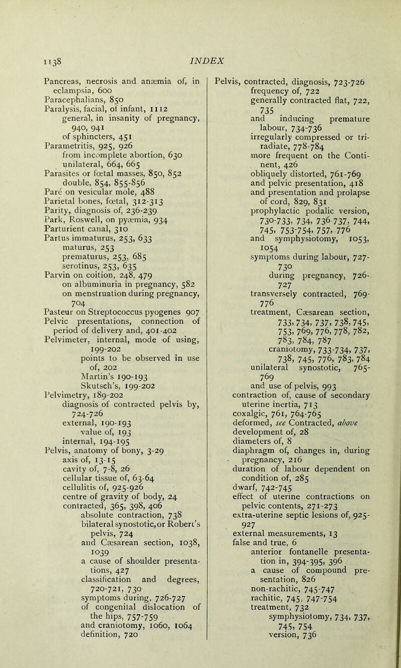 Pancreas, necrosis and anaemia of, in eclampsia, 600 Paracephalians, 850 Paralysis, facial, of infant, 1112 general, in insanity of pregnancy, 940, 941 of sphincters, 451 Parametritis, 925, 926 from incomplete abortion, 630 unilateral, 664, 665 Parasites or foetal masses, 850, 852 double, 854, 855-856 Pare on vesicular mole, 488 Parietal bones, foetal, 312-313 Parity, diagnosis of, 236-239 Park, Roswell, on pyaemia, 934 Parturient canal, 310 Partus immaturus, 253, 633 maturus, 253 prematurus, 253, 685 serotinus, 253, 635 Parvin on coition, 248, 479 on albuminuria in pregnancy, 582 on menstruation during pregnancy, 704 Pasteur on Streptococcus pyogenes 907 Pelvic presentations, connection of period of delivery and, 401-402 Pelvimeter, internal, mode of using, 199-202 points to be observed in use of, 202 Martin’s 190-193 Skutsch’s, 199-202 Pelvimetry, 189-202 diagnosis of contracted pelvis by, 724-726 external, 190-193 value of, 193 internal, 194-195 Pelvis, anatomy of bony, 3-29 axis of, 13-15 cavity of, 7-8, 26 cellular tissue of, 63-64 cellulitis of, 925-926 centre of gravity of body, 24 contracted, 365, 398, 406 absolute contraction, 738 bilateral synostotic,or Robert's pelvis, 724 and Cresarean section, 1038, 1039 a cause of shoulder presenta- tions, 427 classification and degrees, 720-721, 730 symptoms during, 726-727 of congenital dislocation of the hips, 757-759 and craniotomy, 1060, 1064 definition, 720 Pelvis, contracted, diagnosis, 723-726 frequency of, 722 generally contracted flat, 722, 735 and inducing premature labour, 734736 irregularly compressed or tri- radiate, 778-784 more frequent on the Conti- nent, 426 obliquely distorted, 761-769 and pelvic presentation, 418 and presentation and prolapse of cord, 829, 831 prophylactic podalic version, 730-733> 734- 73& 737, 744, 745. 753-754, 757, 776 and symphysiotomy, 1053, 1054 symptoms during labour, 727- 73° during pregnancy, 726- 727 transversely contracted, 769- 776 treatment, Caesarean section, 733,734, 737, 738, 745, 753, 769, 776, 778, 782, 783, 784, 787 craniotomy, 733-734, 737, 738, 745, 776, 783, 784 unilateral synostotic, 765- 769 and use of pelvis, 993 contraction of, cause of secondary uterine inertia, 713 coxalgic, 761, 764-765 deformed, see Contracted, above development of, 28 diameters of, 8 diaphragm of, changes in, during pregnancy, 216 duration of labour dependent on condition of, 285 dwarf, 742-745 effect of uterine contractions on pelvic contents, 271-273 extra-uterine septic lesions of, 925- 927 external measurements, 13 false and true, 6 anterior fontanelle presenta- tion in, 394-395, 396 a cause of compound pre- sentation, 826 non-rachitic, 745-747 rachitic, 745, 747-754 treatment, 732 symphysiotomy, 734, 737, 745, 754 version, 736