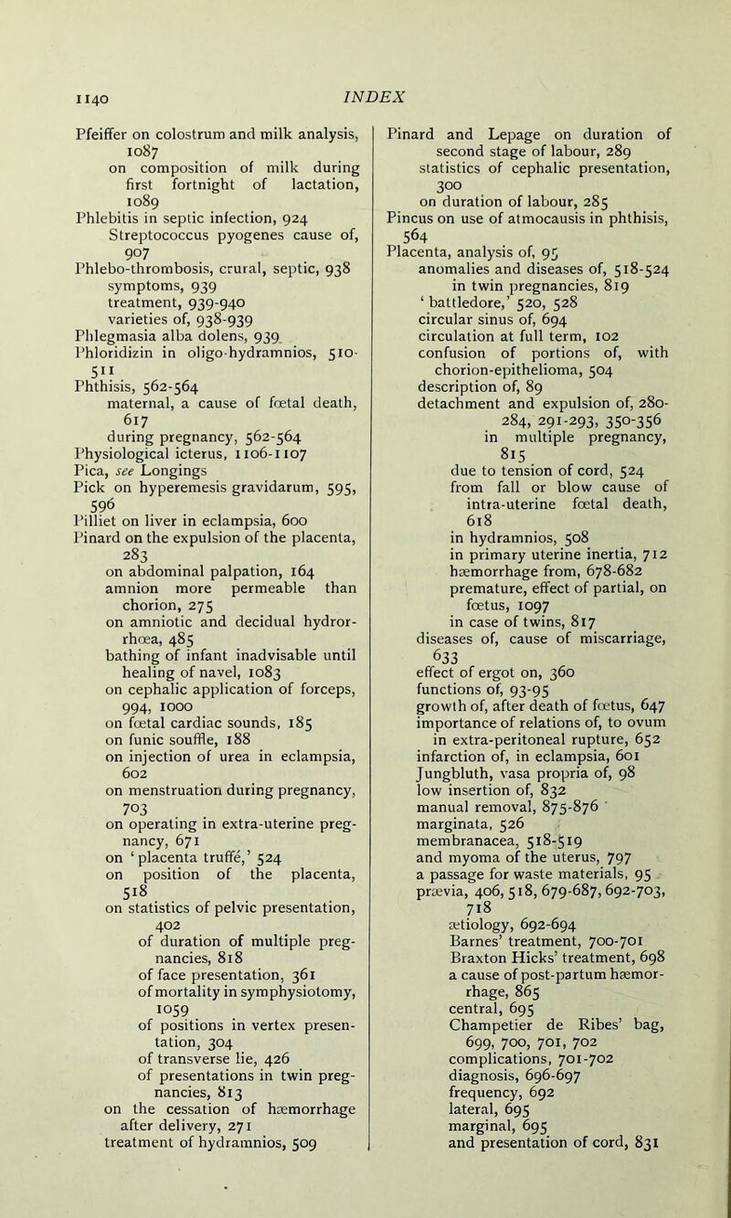 Pfeiffer on colostrum and milk analysis, 1087 on composition of milk during first fortnight of lactation, 1089 Phlebitis in septic infection, 924 Streptococcus pyogenes cause of, 9°7 Phlebo-thrornbosis, crural, septic, 938 symptoms, 939 treatment, 939-940 varieties of, 938-939 Phlegmasia alba dolens, 939 Phloridizin in oligo hydramnios, 510- 5” . Phthisis, 562-564 maternal, a cause of fcetal death, 617 during pregnancy, 562-564 Physiological icterus, 1106-1107 Pica, see Longings Pick on hyperemesis gravidarum, 595, 596 l’illiet on liver in eclampsia, 600 l’inard on the expulsion of the placenta, 283 on abdominal palpation, 164 amnion more permeable than chorion, 275 on amniotic and decidual hydror- rhoea, 485 bathing of infant inadvisable until healing of navel, 1083 on cephalic application of forceps, 994, 1000 on foetal cardiac sounds, 185 on funic souffle, 188 on injection of urea in eclampsia, 602 on menstruation during pregnancy, 7°3 on operating in extra-uterine preg- nancy, 671 on ‘placenta truffe,’ 524 on position of the placenta, 5i8 on statistics of pelvic presentation, 402 of duration of multiple preg- nancies, 818 of face presentation, 361 of mortality in symphysiotomy, 1059 of positions in vertex presen- tation, 304 of transverse lie, 426 of presentations in twin preg- nancies, 813 on the cessation of haemorrhage after delivery, 271 treatment of hydramnios, 509 Pinard and Lepage on duration of second stage of labour, 289 statistics of cephalic presentation, 300 on duration of labour, 285 Pincus on use of atmocausis in phthisis, 564 Placenta, analysis of, 95 anomalies and diseases of, 518-524 in twin pregnancies, 819 ‘battledore,’ 520, 528 circular sinus of, 694 circulation at full term, 102 confusion of portions of, with chorion-epithelioma, 504 description of, 89 detachment and expulsion of, 280- 284, 291-293, 350-356 in multiple pregnancy, 815 due to tension of cord, 524 from fall or blow cause of intra-uterine foetal death, 618 in hydramnios, 508 in primary uterine inertia, 712 haemorrhage from, 678-682 premature, effect of partial, on foetus, 1097 in case of twins, 817 diseases of, cause of miscarriage, 633 effect of ergot on, 360 functions of, 93-95 growth of, after death of foetus, 647 importance of relations of, to ovum in extra-peritoneal rupture, 652 infarction of, in eclampsia, 601 Jungbluth, vasa propria of, 98 low insertion of, 832 manual removal, 875-876 marginata, 526 membranacea, 518-519 and myoma of the uterus, 797 a passage for waste materials, 95 praevia, 406,518, 679-687,692-703, 718 aetiology, 692-694 Barnes’ treatment, 700-701 Braxton Hicks’ treatment, 698 a cause of post-partum haemor- rhage, 865 central, 695 Champetier de Ribes’ bag, 699, 700, 701, 702 complications, 701-702 diagnosis, 696-697 frequency, 692 lateral, 695 marginal, 695 and presentation of cord, 831