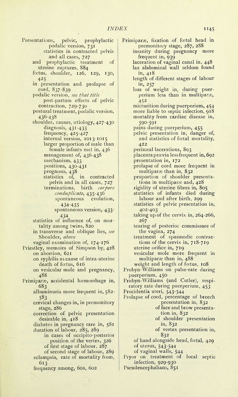 Presentations, pelvic, prophylactic podalic version, 731 statistics in contracted pelvis and all cases, 727 and prophylactic treatment of uterine ruptures, 884 fcetus, shoulder, 126, 129, 130, 425 in presentation and prolapse of cord, 837-839 podalic version, see that title post-partum effects of pelvic contraction, 729-730 postural treatment, podalic version, 436-438 shoulder, causes, aetiology, 427-430 diagnosis, 431-433 frequency, 425-427 internal version, 1013-1015 larger proportion of male than female infants met in, 436 management of, 436-438 mechanism, 433 positions, 430-431 prognosis, 438 statistics of, in contracted pelvis and in all cases, 727 terminations, birth corpore conduplicato, 435-436 spontaneous evolution, 434-435 spontaneous version, 433- 434 statistics of influence of, on mor- tality among twins, 820 in transverse and oblique lies, see Shoulder, above vaginal examination of, 174-176 Priestley, memoirs of Simpson by, 428 on abortion, 621 on syphilis as cause of intra-uterine death of fcetus, 616 on vesicular mole and pregnancy, 488 Primiparae, accidental haemorrhage in, 683 albuminuria more frequent in, 582- 583 cervical changes in, in premonitory stage, 286 correction of pelvic presentation desirable in, 418 diabetes in pregnancy rare in, 581 duration of labour, 285, 289 in cases of occipito-posterior position of the vertex, 326 of first stage of labour, 287 of second stage of labour, 289 eclampsia, rate of mortality from, 613 , , frequency among, 601, 602 Primiparae, fixation of foetal head in premonitory stage, 287, 288 insanity during pregnancy more frequent in, 939 laceration of vaginal canal in, 448 lax abdominal wall seldom found in, 418 length of different stages of labour in, 257 loss of weight in, during puer- perium less than in multipa-ae, 452 micturition during puerperium, 454 more liable to septic infection, 918 mortality from cardiac disease in, 590-591 pains during puerperium, 455 pelvic presentation in, danger of, and statistics of foetal mortality, 422 perinseal lacerations, 893 placentapraevia lessfrequent in, 692 presentation in, 172 prolapse of cord more frequent in multiparae than in, 832 proportion of shoulder presenta- tions in multiparae and, 428 rigidity of uterine fibres in, 805 statistics of infants died during labour and after birth, 299 statistics of pelvic presentation in, 402-403 taking up of the cervix in, 264-266, 267 tearing of posterior commissure of the vagina, 274 treatment of spasmodic contrac- tions of the cervix in, 718-719 uterine orifice in, 719 vesicular mole more frequent in multiparae than in, 488 weight and length of fcetus, 108 Probyn-Williams on pulse-rate during puerperium, 450 Probyn-Williams (and Cutler), respi- ratory rate during puerperium, 453 Procidentia uteri, 543-544 Prolapse of cord, percentage of breech presentation in, 832 of face and brow presenta- tion in, 832 of shoulder presentation in, 832 of vertex presentation in, 832 of hand alongside head, foetal, 429 of uterus, 543-544 of vaginal walls, 544 Pryor on treatment of local septic infection, 929-930 I’seudencephalians, 851