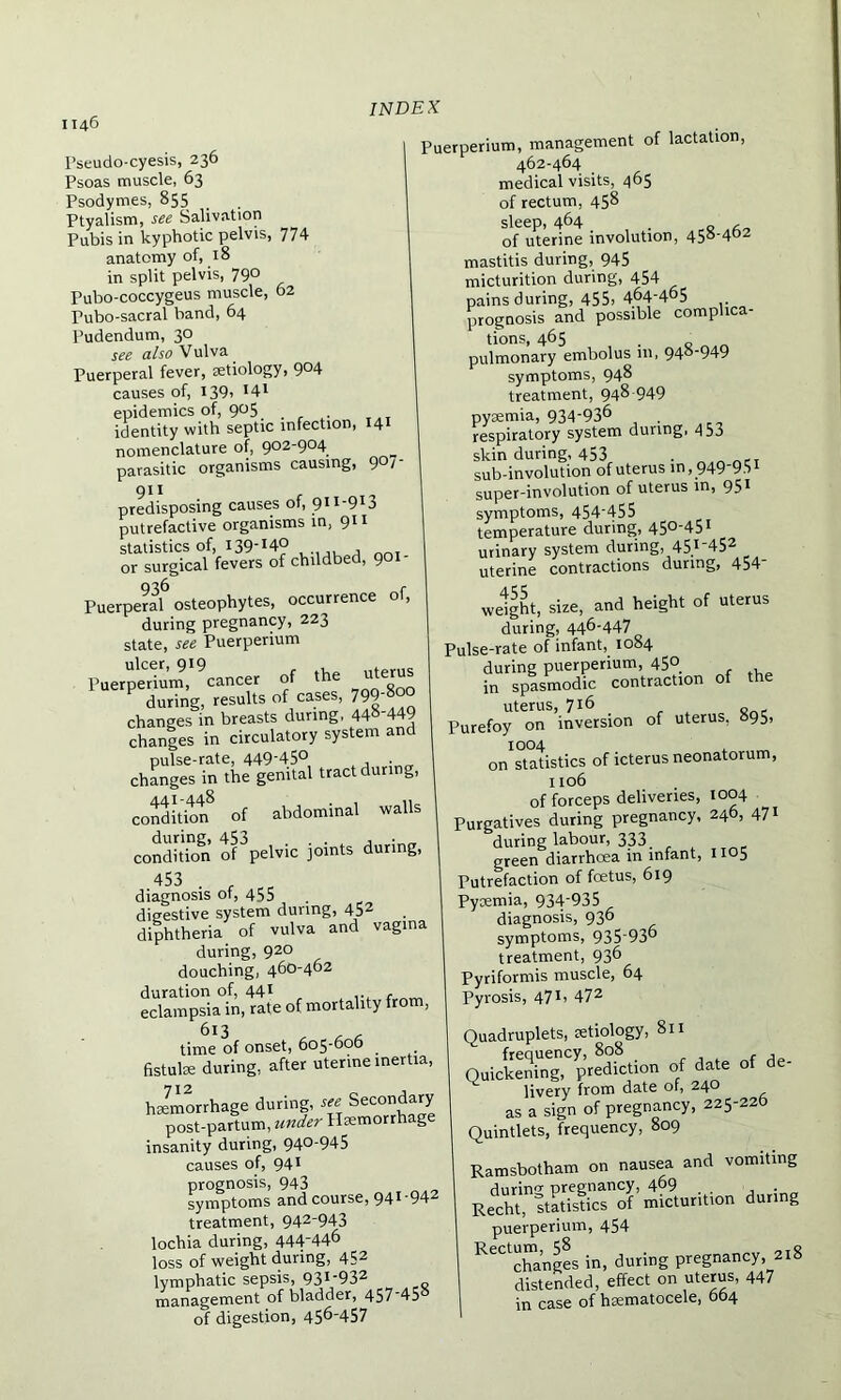 Pseudo-cyesis, 236 Psoas muscle, 63 Psodymes, 855 Ptyalism, see Salivation Pubis in kyphotic pelvis, 774 anatomy of, 18 in split pelvis, 79° Pubo-coccygeus muscle, 62 Pubo-sacral band, 64 Pudendum, 30 see also Vulva. Puerperal fever, aetiology, 904 causes of, I39i *4t epidemics of, 905 identity with septic infection, 141 nomenclature of, 902-904 parasitic organisms causing, 9°/ 911 predisposing causes of, 9H-9l3 putrefactive organisms in, 911 statistics of, i39-!4° or surgical fevers of childbed, 901 Puerpe?al6 osteophytes, occurrence of, during pregnancy, 223 state, see Puerperium l'uetp'erium,1 ^cancer of -he u,e,»« during, results of cases, 799 changes in breasts during, 44»'449 changes in circulatory system and pulse-rate, 449-45° , . changes in the genital tract during, condition8 of abdominal walls condition of^pelvic joints during, 453 . „ diagnosis of, 455 digestive system during, 452 diphtheria of vulva and vagina during, 920 douching, 460-462 duration of, 441 r , ... . _ eclampsia in, rate of mortality from, 6l3 time of onset, 605-606 fistula: during, after uterine inertia, hemorrhage during, see Secondary post-partum, under Hemorrhage insanity during, 94°-945 causes of, 941 prognosis, 943 symptoms and course, 941-942 treatment, 942-943 lochia during, 444-446 loss of weight during, 452 lymphatic sepsis, 93I932 management of bladder, 457 45 of digestion, 456-457 Puerperium, management of lactation, 462-464 medical visits, 465 of rectum, 458 sleep, 464 , of uterine involution, 458-402 mastitis during, 945 micturition during, 454 pains during, 455, 464-465 prognosis and possible complica- tions, 465 . pulmonary embolus in, 94°‘949 symptoms, 948 treatment, 948 949 pyiemia, 934-936 respiratory system during, 4 53 skin during, 453 . sub-involution of uterus in,949-95i super-involution of uterus in, 951 symptoms, 454-455 temperature during, 450-451 urinary system during, 45.1'452 uterine contractions during, 454 weight, size, and height of uterus during, 446-447 Pulse-rate of infant, 1084 during puerperium, 45° in spasmodic contraction of the uterus, 716 a Purefoy on inversion of uterus, 895, 1004 , on statistics of icterus neonatorum, 1106 of forceps deliveries, 1004 Purgatives during pregnancy, 246, 471 during labour, 333 green diarrhoea in infant, 1105 Putrefaction of fcetus, 619 Pycemia, 934-935 diagnosis, 936 symptoms, 935-936 treatment, 936 Pyriformis muscle, 64 Pyrosis, 471, 472 Quadruplets, setiology, 811 frequency, 808 _ , , Quickening, prediction of date of livery from date of, 24° as a sign of pregnancy, 225-226 Quintlets, frequency, 809 Ramsbotham on nausea and vomiting KSflSrS-Suntion d„i„g puerperium, 454 KeCtchanges in, during pregnancy, 218 distended, effect on ute™s> 447 in case of hsematocele, 004
