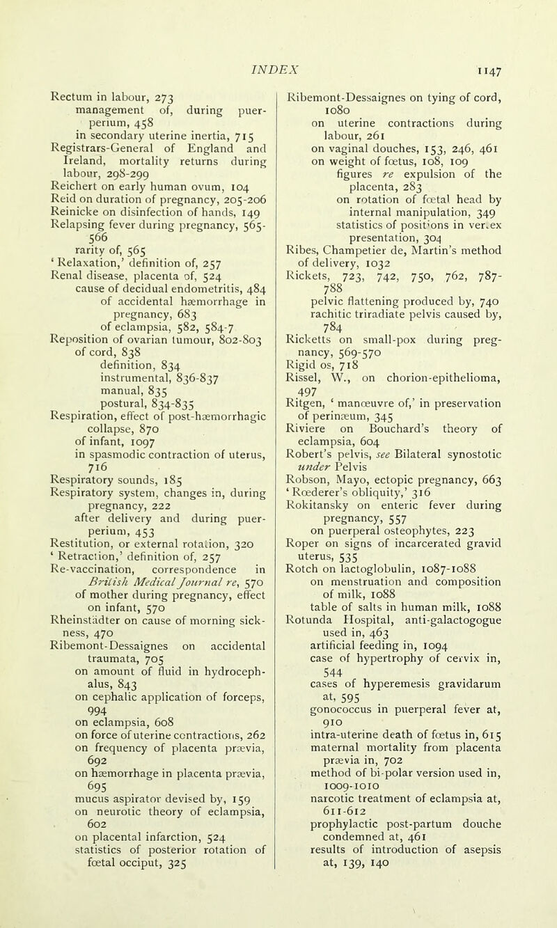 Rectum in labour, 273 management of, during puer- perium, 458 in secondary uterine inertia, 715 Registrars-General of England and Ireland, mortality returns during labour, 298-299 Reichert on early human ovum, 104 Reid on duration of pregnancy, 205-206 Reinicke on disinfection of hands, 149 Relapsing fever during pregnancy, 565- 566 rarity of, 565 1 Relaxation,’ definition of, 257 Renal disease, placenta of, 524 cause of decidual endometritis, 484 of accidental haemorrhage in pregnancy, 683 of eclampsia, 582, 584-7 Reposition of ovarian tumour, 802-803 of cord, 838 definition, 834 instrumental, 836-837 manual, 835 postural, 834-835 Respiration, effect of post-haemorrhagic collapse, 870 of infant, 1097 in spasmodic contraction of uterus, 716 Respiratory sounds, 185 Respiratory system, changes in, during pregnancy, 222 after delivery and during puer- perium, 453 Restitution, or external rotation, 320 1 Retraction,’ definition of, 257 Re-vaccination, correspondence in British Medical Journal re, 570 of mother during pregnancy, effect on infant, 570 Rheinstadter on cause of morning sick- ness, 470 Ribemont-Dessaignes on accidental traumata, 705 on amount of fluid in hydroceph- alus, 843 on cephalic application of forceps, 994 on eclampsia, 608 on force of uterine contractions, 262 on frequency of placenta prrevia, 692 on haemorrhage in placenta prsevia, 695 mucus aspirator devised by, 159 on neurotic theory of eclampsia, 602 on placental infarction, 524 statistics of posterior rotation of foetal occiput, 325 Ribemont-Dessaignes on tying of cord, 1080 on uterine contractions during labour, 261 on vaginal douches, 153, 246, 461 on weight of foetus, 108, 109 figures re expulsion of the placenta, 283 on rotation of foetal head by internal manipulation, 349 statistics of posit’ons in ver.ex presentation, 304 Ribes, Champetier de, Martin’s method of delivery, 1032 Rickets, 723, 742, 750, 762, 787- 788 pelvic flattening produced by, 740 rachitic triradiate pelvis caused by, 784 Ricketts on small-pox during preg- nancy, 569-570 Rigid os, 718 Rissel, W., on chorion-epithelioma, .497 Ritgen, 1 manoeuvre of,’ in preservation of perinaeum, 345 Riviere on Bouchard’s theory of eclampsia, 604 Robert’s pelvis, see Bilateral synostotic under Pelvis Robson, Mayo, ectopic pregnancy, 663 ‘ Roederer’s obliquity,’ 316 Rokitansky on enteric fever during pregnancy, 557 on puerperal osteophytes, 223 Roper on signs of incarcerated gravid uterus, 535 Rotch on lactoglobulin, 1087-1088 on menstruation and composition of milk, 1088 table of salts in human milk, 1088 Rotunda Hospital, anti-galactogogue used in, 463 artificial feeding in, 1094 case of hypertrophy of cervix in, 544 cases of hyperemesis gravidarum at, 595 gonococcus in puerperal fever at, 910 intra-uterine death of foetus in, 615 maternal mortality from placenta prasvia in, 702 method of bi polar version used in, 1009-1010 narcotic treatment of eclampsia at, 611-612 prophylactic post-partum douche condemned at, 461 results of introduction of asepsis at, 139, 140