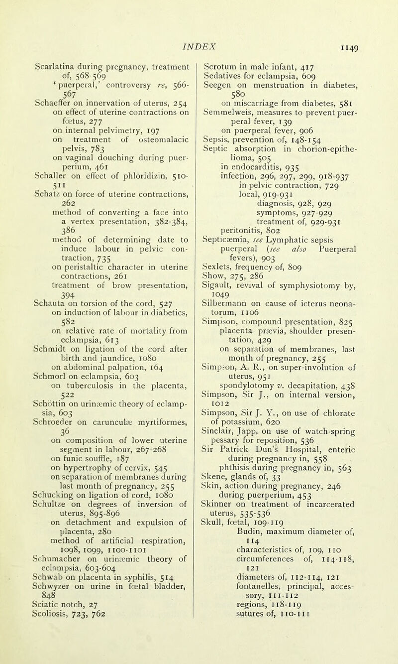 Scarlatina during pregnancy, treatment of, 568 569 ‘ puerperal,’ controversy re, 566- 567 Schaeffer on innervation of uterus, 254 on effect of uterine contractions on foetus, 277 on internal pelvimetry, 197 on treatment of osteomalacic pelvis, 783 on vaginal douching during puer- perium, 461 Schaller on effect of phloridizin, 510- 511 Schatz on force of uterine contractions, 262 method of converting a face into a vertex presentation, 382-384, 386 method of determining date to induce labour in pelvic con- traction, 735 on peristaltic character in uterine contractions, 261 treatment of brow presentation, 394 Schauta on torsion of the cord, 527 on induction of labour in diabetics, 582 on relative rate of mortality from eclampsia, 613 Schmidt on ligation of the cord after birth and jaundice, 1080 on abdominal palpation, 164 Schmorl on eclampsia, 603 on tuberculosis in the placenta, 522 Schbttin on urinremic theory of eclamp- sia, 603 Schroeder on carunculas myrtiformes, 36 on composition of lower uterine segment in labour, 267-268 on funic souffle, 187 on hypertrophy of cervix, 545 on separation of membranes during last month of pregnancy, 235 Schucking on ligation of cord, 1080 Schultze on degrees of inversion of uterus, 895-896 on detachment and expulsion of placenta, 280 method of artificial respiration, 1098,1099, IIOO-IIOI Schumacher on urinremic theory of eclampsia, 603-604 Schwab on placenta in syphilis, 514 Schwyzer on urine in foetal bladder, 848 Sciatic notch, 27 Scoliosis, 723, 762 Scrotum in male infant, 417 Sedatives for eclampsia, 609 Seegen on menstruation in diabetes, 580 on miscarriage from diabetes, 581 Semmelweis, measures to prevent puer- peral fever, 139 on puerperal fever, 906 Sepsis, prevention of, 148-154 Septic absorption in chorion-epithe- lioma, 505 in endocarditis, 935 infection, 296, 297, 299, 918-937 in pelvic contraction, 729 local, 919-931 diagnosis, 928, 929 symptoms, 927-929 treatment of, 929-931 peritonitis, 802 Septicaemia, see Lymphatic sepsis puerperal (see also Puerperal fevers), 903 Sexlets, frequency of, 809 Show, 275, 286 Sigault, revival of symphysiotomy by, 1049 Silbermann on cause of icterus neona- torum, 1106 Simpson, compound presentation, 825 placenta praevia, shoulder presen- tation, 429 on separation of membranes, last month of pregnancy, 255 Simp;on, A. R., on super-involution of uterus, 951 spondylotomy v. decapitation, 438 Simpson, Sir J., on internal version, 1012 Simpson, Sir J. Y., on use of chlorate of potassium, 620 Sinclair, Japp, on use of watch-spring pessary for reposition, 536 Sir Patrick Dun's Hospital, enteric during pregnancy in, 558 phthisis during pregnancy in, 563 Skene, glands of, 33 Skin, action during pregnancy, 246 during puerperium, 453 Skinner on treatment of incarcerated uterus, 535-536 Skull, foetal, 109-119 Budin, maximum diameter of, 114 characteristics of, 109, no circumferences of, 114-118, 121 diameters of, 112-114, 121 fontanelles, principal, acces- sory, 111-112 regions, 118-119 sutures of, no-in