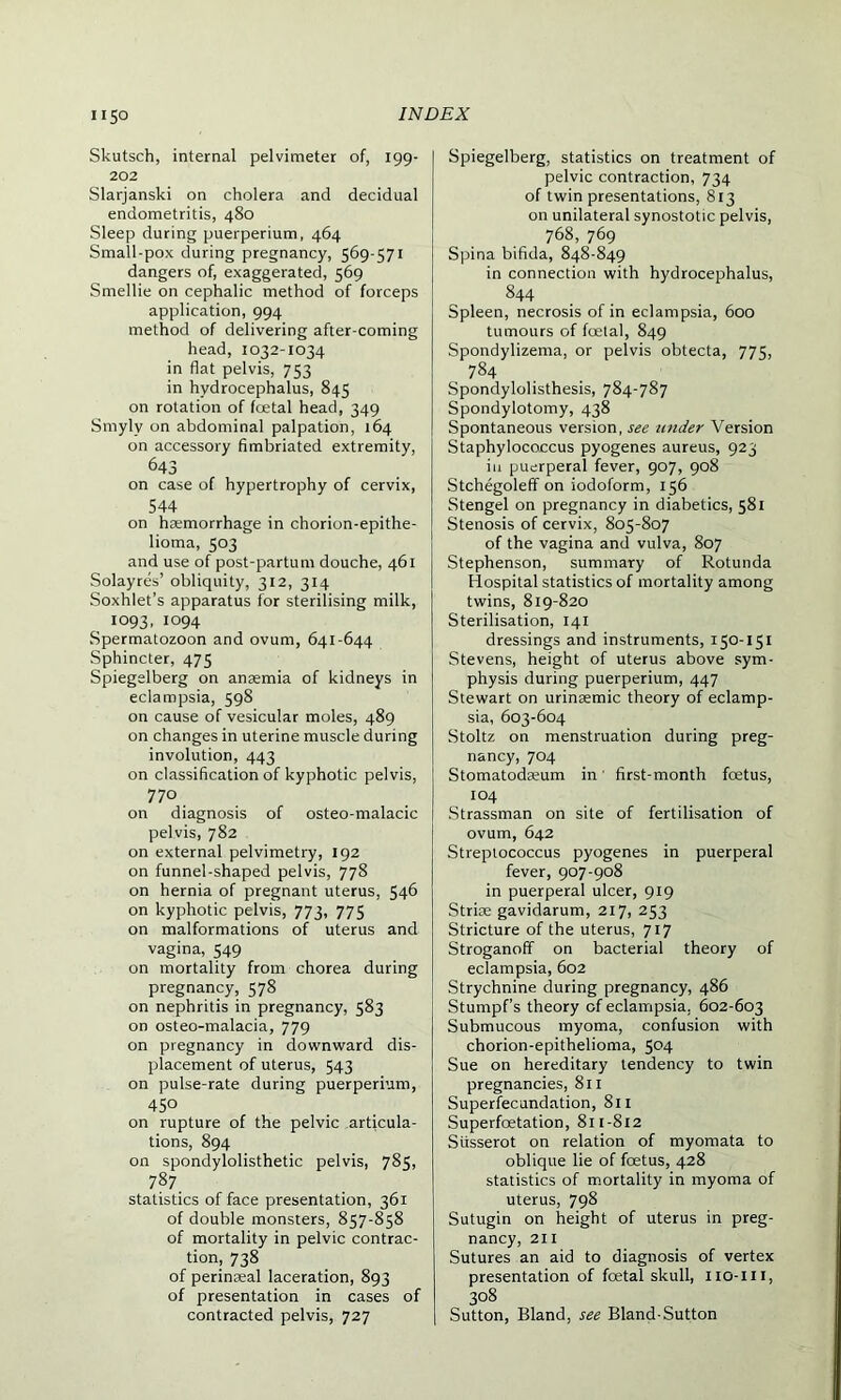 Skutsch, internal pelvimeter of, 199- 202 Slarjanski on cholera and decidual endometritis, 480 Sleep during puerperium, 464 Small-pox during pregnancy, 569-571 dangers of, exaggerated, 569 Smellie on cephalic method of forceps application, 994 method of delivering after-coming head, 1032-1034 in flat pelvis, 753 in hydrocephalus, 845 on rotation of foetal head, 349 Smylv on abdominal palpation, 164 on accessory fimbriated extremity, 643 on case of hypertrophy of cervix, 544 on heemorrhage in chorion-epithe- lioma, 503 and use of post-partum douche, 461 Solayres’ obliquity, 312, 314 Soxhlet’s apparatus for sterilising milk, 1093, 1094 Spermatozoon and ovum, 641-644 Sphincter, 475 Spiegelberg on anaemia of kidneys in eclampsia, 598 on cause of vesicular moles, 489 on changes in uterine muscle during involution, 443 on classification of kyphotic pelvis, 770 on diagnosis of osteo-malacic pelvis, 782 on external pelvimetry, 192 on funnel-shaped pelvis, 778 on hernia of pregnant uterus, 546 on kyphotic pelvis, 773, 775 on malformations of uterus and vagina, 549 on mortality from chorea during pregnancy, 578 on nephritis in pregnancy, 583 on osteo-malacia, 779 on pregnancy in downward dis- placement of uterus, 543 on pulse-rate during puerperium, 450 on rupture of the pelvic articula- tions, 894 on spondylolisthetic pelvis, 785, 787 statistics of face presentation, 361 of double monsters, 857-858 of mortality in pelvic contrac- tion, 738 of perinseal laceration, 893 of presentation in cases of contracted pelvis, 727 Spiegelberg, statistics on treatment of pelvic contraction, 734 of twin presentations, 813 on unilateral synostotic pelvis, 768, 769 Spina bifida, 848-849 in connection with hydrocephalus, 844 Spleen, necrosis of in eclampsia, 600 tumours of foetal, 849 Spondylizema, or pelvis obtecta, 775, 784 Spondylolisthesis, 784-787 Spondylotomy, 438 Spontaneous version, see under Version Staphylococcus pyogenes aureus, 923 in puerperal fever, 907, 908 Stchegoleff on iodoform, 156 Stengel on pregnancy in diabetics, 581 Stenosis of cervix, 805-807 of the vagina and vulva, 807 Stephenson, summary of Rotunda Hospital statistics of mortality among twins, 819-820 Sterilisation, 141 dressings and instruments, 150-151 Stevens, height of uterus above sym- physis during puerperium, 447 Stewart on urinaemic theory of eclamp- sia, 603-604 Stoltz on menstruation during preg- nancy, 704 Stomatodseum in' first-month fcetus, 104 Strassman on site of fertilisation of ovum, 642 Streptococcus pyogenes in puerperal fever, 907-908 in puerperal ulcer, 919 Striae gavidarum, 217, 253 Stricture of the uterus, 717 Stroganoff on bacterial theory of eclampsia, 602 Strychnine during pregnancy, 486 Stumpf’s theory of eclampsia. 602-603 Submucous myoma, confusion with chorion-epithelioma, 504 Sue on hereditary tendency to twin pregnancies, 811 Superfecundation, 811 Superfcetation, 811-812 Siisserot on relation of myomata to oblique lie of foetus, 428 statistics of mortality in myoma of uterus, 798 Sutugin on height of uterus in preg- nancy, 211 Sutures an aid to diagnosis of vertex presentation of foetal skull, iio-xn, 308 Sutton, Bland, see Bland-Sutton