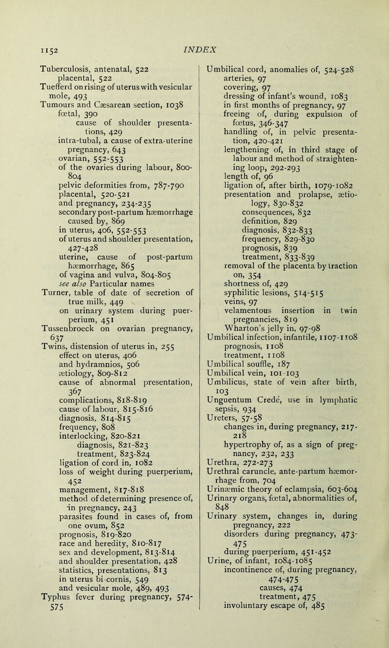 Tuberculosis, antenatal, 522 placental, 522 Tuefferd on rising of uterus with vesicular mole, 493 Tumours and Caesarean section, 1038 foetal, 390 cause of shoulder presenta- tions, 429 intra-tubal, a cause of extra-uterine pregnancy, 643 ovarian, 552-553 of the ovaries during labour, 800- 804 pelvic deformities from, 787-790 placental, 520-521 and pregnancy, 234-235 secondary post-partum hemorrhage caused by, 869 in uterus, 406, 552-553 of uterus and shoulder presentation, 427-428 uterine, cause of post-partum hemorrhage, 865 of vagina and vulva, 804-805 see also Particular names Turner, table of date of secretion of true milk, 449 on urinary system during puer- perium, 451 Tussenbroeck on ovarian pregnancy, 6.37 Twins, distension of uterus in, 255 effect on uterus, 406 and hydramnios, 506 etiology, 809-812 cause of abnormal presentation, 367. complications, 818-819 cause of labour, 815-816 diagnosis, 814-815 frequency, 808 interlocking, 820-821 diagnosis, 821-823 treatment, 823-824 ligation of cord in, 1082 loss of weight during puerperium, 452 management, 817-818 method of determining presence of, in pregnancy, 243 parasites found in cases of, from one ovum, 852 prognosis, 819-820 race and heredity, 810-817 sex and development, 813-814 and shoulder presentation, 428 statistics, presentations, 813 in uterus bi cornis, 549 and vesicular mole, 489, 493 Typhus fever during pregnancy, 574* 575 Umbilical cord, anomalies of, 524-528 arteries, 97 covering, 97 dressing of infant’s wound, 1083 in first months of pregnancy, 97 freeing of, during expulsion of foetus, 346-347 handling of, in pelvic presenta- tion, 420-421 lengthening of, in third stage of labour and method of straighten- ing loop, 292-293 length of, 96 ligation of, after birth, 1079-1082 presentation and prolapse, aetio- logy, 830-832 consequences, 832 definition, 829 diagnosis, 832-833 frequency, 829-830 prognosis, 839 treatment, 833-839 removal of the placenta by traction on, 354 shortness of, 429 syphilitic lesions, 514-515 veins, 97 velamentous insertion in twin pregnancies, 819 Wharton’s jelly in, 97-98 Umbilical infection, infantile, 1107-1108 prognosis, 1108 treatment, 1108 Umbilical souffle, 187 Umbilical vein, 101 103 Umbilicus, state of vein after birth, 103 Unguentum Crede, use in lymphatic sepsis, 934 Ureters, 57-58 changes in, during pregnancy, 217- 218 hypertrophy of, as a sign of preg- nancy, 232, 233 Urethra, 272-273 Urethral caruncle, ante-partum hsemor- rhage from, 704 Urinaemic theory of eclampsia, 603-604 Urinary organs, fcetal, abnormalities of, 848 Urinary system, changes in, during pregnancy, 222 disorders during pregnancy, 473- 475 during puerperium, 451-452 Urine, of infant, 1084-1085 incontinence of, during pregnancy, 474-475 causes, 474 treatment, 475 involuntary escape of, 485