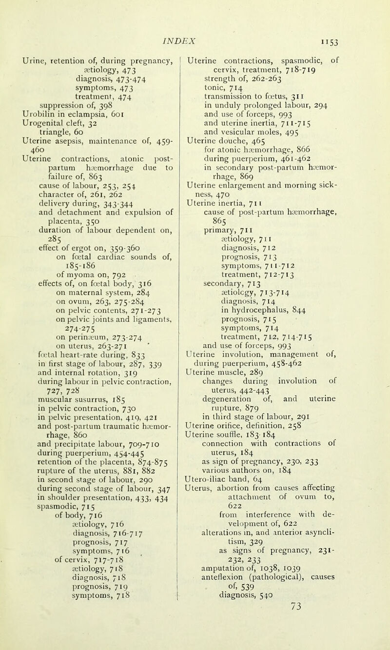 53 Urine, retention of, during pregnancy, aetiology, 473 diagnosis, 473-474 symptoms, 473 treatment, 474 suppression of, 398 Urobilin in eclampsia, 601 Urogenital cleft, 32 triangle, 60 Uterine asepsis, maintenance of, 459- 460 Uterine contractions, atonic post- partum haemorrhage due to failure of, 863 cause of labour, 253, 254 character of, 261, 262 delivery during, 343-344 and detachment and expulsion of placenta, 350 duration of labour dependent on, 285 effect of ergot on, 359-360 on foetal cardiac sounds of, 185-186 of myoma on, 792 effects of, on foetal body, 316 on maternal system, 284 on ovum, 263, 275-284 on pelvic contents, 271-273 on pelvic joints and ligaments, 274-275 on perinaeum, 273-274 on uterus, 263-271 foetal heart-rate during, 833 in first stage of labour, 287, 339 and internal rotation, 319 during labour in pelvic confraction, 727, 728 muscular susurrus, 185 in pelvic contraction, 730 in pelvic presentation, 419, 421 and post-partum traumatic haemor- rhage, 860 and precipitate labour, 709-710 during puerperium, 454-445 retention of the placenta, 874-875 rupture of the uterus, 881, 882 in second stage of labour, 290 during second stage of labour, 347 in shoulder presentation, 433, 434 spasmodic, 715 of body, 716 tetiology, 716 diagnosis, 716-717 prognosis, 717 symptoms, 7 16 of cervix, 717-718 retiology, 718 diagnosis, 718 prognosis, 719 symptoms, 718 Uterine contractions, spasmodic, of cervix, treatment, 718-719 strength of, 262-263 tonic, 714 transmission to foetus, 311 in unduly prolonged labour, 294 and use of forceps, 993 and uterine inertia, 711-715 and vesicular moles, 495 Uterine douche, 465 for atonic haemorrhage, 866 during puerperium, 461-462 in secondary post-partum haemor- rhage, 869 Uterine enlargement and morning sick- ness, 470 Uterine inertia, 711 cause of post-partum haemorrhage, 865 primary, 711 aetiology, 711 diagnosis, 712 prognosis, 713 symptoms, 7 11-712 treatment, 712-713 secondary, 713 aetiology, 713-714 diagnosis, 714 in hydrocephalus, 844 prognosis, 715 symptoms, 714 treatment, 712, 714-715 and use of forceps, 993 Uterine involution, management of, during puerperium, 458-462 Uterine muscle, 289 changes during involution of uterus, 442-443 degeneration of, and uterine rupture, 879 in third stage of labour, 291 Uterine orifice, definition, 258 Uterine souffle, 183 184 connection with contractions of uterus, 184 as sign of pregnancy, 230, 233 various authors on, 184 Utero-iliac band, 64 Uterus, abortion from causes affecting attachment of ovum to, 622 from interference with de- velopment of, 622 alterations in, and anterior asyncli- tism, 329 as signs of pregnancy, 231- 232, 233 amputation of, 1038, 1039 anteflexion (pathological), causes . of, 539 diagnosis, 540 73
