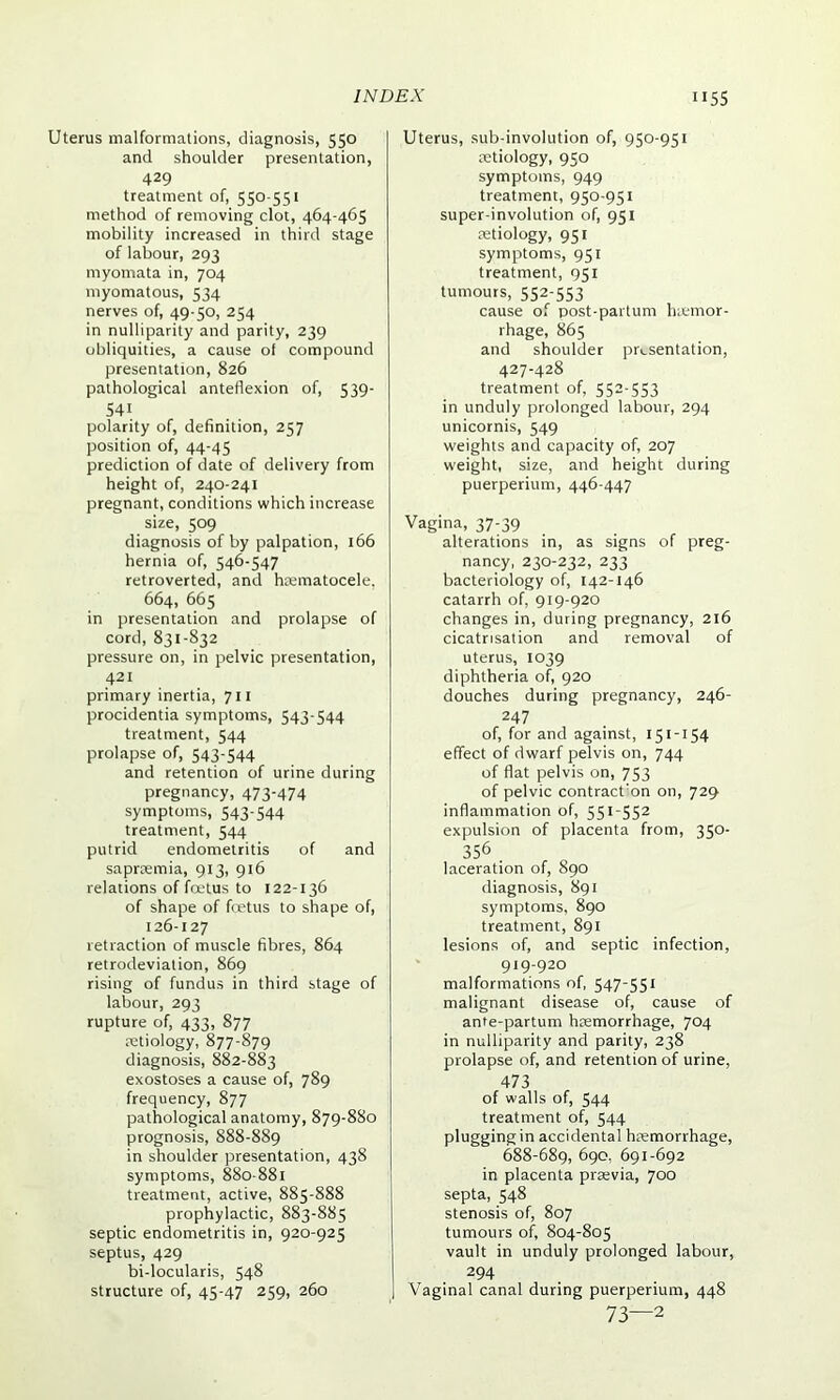Uterus malformations, diagnosis, 550 and shoulder presentation, 429 treatment of, 550-551 method of removing clot, 464-465 mobility increased in third stage of labour, 293 myomata in, 704 myomatous, 534 nerves of, 49-50, 254 in nulliparity and parity, 239 obliquities, a cause of compound presentation, 826 pathological anteflexion of, 539- 541 polarity of, definition, 257 position of, 44-45 prediction of date of delivery from height of, 240-241 pregnant, conditions which increase size, 509 diagnosis of by palpation, 166 hernia of, 546-547 retroverted, and hiematocele, 664, 665 in presentation and prolapse of cord, 831-832 pressure on, in pelvic presentation, 421 primary inertia, 711 procidentia symptoms, 543-544 treatment, 544 prolapse of, 543'544 and retention of urine during pregnancy, 473'474 symptoms, 543-544 treatment, 544 putrid endometritis of and saproemia, 913, 916 relations of foetus to 122-136 of shape of foetus to shape of, 126-127 retraction of muscle fibres, 864 retrodeviation, 869 rising of fundus in third stage of labour, 293 rupture of, 433, 877 aetiology, 877-879 diagnosis, 882-883 exostoses a cause of, 789 frequency, 877 pathological anatomy, 879-880 prognosis, 888-889 in shoulder presentation, 438 symptoms, 880-881 treatment, active, 885-888 prophylactic, 883-885 septic endometritis in, 920-925 septus, 429 bi-locularis, 548 structure of, 45-47 259, 260 Uterus, sub-involution of, 950-951 aetiology, 950 symptoms, 949 treatment, 950-951 super-involution of, 951 aetiology, 951 symptoms, 951 treatment, 951 tumours, 552-553 cause of post-partum haemor- rhage, 865 and shoulder presentation, 427-428 treatment of, 552-553 in unduly prolonged labour, 294 unicornis, 549 weights and capacity of, 207 weight, size, and height during puerperium, 446-447 Vagina, 37-39 alterations in, as signs of preg- nancy, 230-232, 233 bacteriology of, 142-146 catarrh of, 919-920 changes in, during pregnancy, 216 cicatrisation and removal of uterus, 1039 diphtheria of, 920 douches during pregnancy, 246- 247 of, for and against, 151-154 effect of dwarf pelvis on, 744 of flat pelvis on, 753 of pelvic contraction on, 729 inflammation of, 551-552 expulsion of placenta from, 350- 356 laceration of, 890 diagnosis, 891 symptoms, 890 treatment, 891 lesions of, and septic infection, 919-920 malformations of, 547-551 malignant disease of, cause of ante-partum haemorrhage, 704 in nulliparity and parity, 238 prolapse of, and retention of urine, 473 of walls of, 544 treatment of, 544 plugging in accidental haemorrhage, 688-689, 690, 691-692 in placenta praevia, 700 septa, 548 stenosis of, 807 tumours of, 804-805 vault in unduly prolonged labour, 294 Vaginal canal during puerperium, 448 73—2