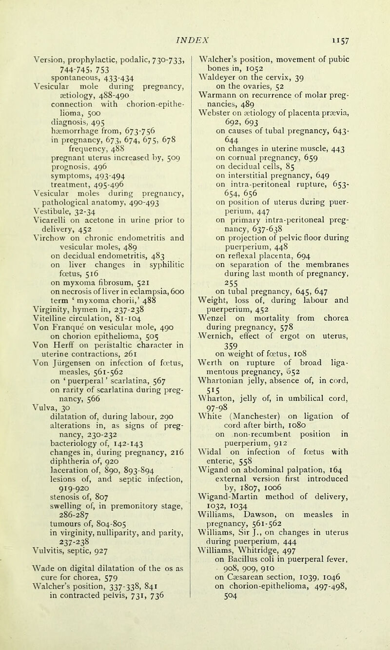 Version, prophylactic, podalic, 730-733, 744-745, 753 spontaneous, 433-434 Vesicular mole during pregnancy, aetiology, 488-490 connection with chorion-epithe- lioma, 500 diagnosis, 495 haemorrhage from, 673-756 in pregnancy, 673, 674, 675, 678 frequency, 488 pregnant uterus increased by, 509 prognosis, 496 symptoms, 493‘494 treatment, 495-496 Vesicular moles during pregnancy, pathological anatomy, 490-493 Vestibule, 32-34 Vicarelli on acetone in urine prior to delivery, 452 Virchow on chronic endometritis and vesicular moles, 489 on decidual endometritis, 483 on liver changes in syphilitic foetus, 516 on myxoma fibrosum, 521 on necrosis of liver in eclampsia, 600 term ‘ myxoma chorii,’ 488 Virginity, hymen in, 237-238 Vitelline circulation, 81-104 Von Franque on vesicular mole, 490 on chorion epithelioma, 505 Von Herfif on peristaltic character in uterine contractions, 261 Von Jiirgensen on infection of foetus, measles, 561-562 on ‘ puerperal ’ scarlatira, 567 on rarity of scarlatina during preg- nancy, 566 Vulva, 30 dilatation of, during labour, 290 alterations in, as signs of preg- nancy, 230-232 bacteriology of, 142-143 changes in, during pregnancy, 216 diphtheria of, 920 laceration of, 890, 893-894 lesions of, and septic infection, 919-920 stenosis of, 807 swelling of, in premonitory stage, 286-287 tumours of, 804-805 in virginity, nulliparity, and parity, 237-238 Vulvitis, septic, 927 Wade on digital dilatation of the os as cure for chorea, 579 Walcher’s position, 337-338, 841 in contracted pelvis, 731, 736 Walcher’s position, movement of pubic bones in, 1052 Waldeyer on the cervix, 39 on the ovaries, 52 Warmann on recurrence of molar preg- nancies, 489 Webster on aetiology of placenta praevia, 692, 693 on causes of tubal pregnancy, 643- 644 on changes in uterine muscle, 443 on cornual pregnancy, 659 on decidual cells, 85 on interstitial pregnancy, 649 on intra-peritoneal rupture, 653- 654, 656 on position of uterus during puer- perium, 447 on primary intra-peritoneal preg- nancy, 637-638 on projection of pelvic floor during puerperium, 448 on reflexal placenta, 694 on separation of the membranes during last month of pregnancy, 255 on tubal pregnancy, 645, 647 Weight, loss of, during labour and puerperium, 452 Wenzel on mortality from chorea during pregnancy, 578 Wernich, effect of ergot on uterus, 359 on weight of fcetus, 108 Werth on rupture of broad liga- mentous pregnancy, 652 Whartonian jelly, absence of, in cord, 5!5 Wharton, jelly of, in umbilical cord, 97-98 White (Manchester) on ligation of cord after birth, 1080 on non-recumbent position in puerperium, 912 Widal on infection of foetus with enteric, 558 Wigand on abdominal palpation, 164 external version first introduced by, 1807, 1006 Wigand-Martin method of delivery, 1032, 1034 Williams, Dawson, on measles in pregnancy, 561-562 Williams, Sir J., on changes in uterus during puerperium, 444 Williams, Whitridge, 497 on Bacillus coli in puerperal fever, 908, 909, 910 on Caesarean section, 1039, 1046 on chorion-epithelioma, 497-498, 504