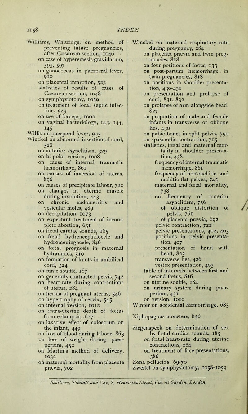 Williams, Whitridge, on method of 1 preventing future pregnancies, after Caesarean section, 1046 on case of hyperemesis gravidarum, 595, 597 on gonococcus in puerperal fever, 910 on placental infarction, 523 statistics of results of cases of Caesarean section, 1048 on symphysiotomy, 1059 on treatment of local septic infec- tion, 929 on use of forceps, 1002 on vaginal bacteriology, 143, 144, H5 Willis on puerperal fever, 905 Winckel on abnormal insertion of cord, 528 on anterior asynclitism, 329 on bi-polar version, 1008 on cause of internal traumatic haemorrhage, 861 on causes of inversion of uterus, 896 on causes of precipitate labour, 710 on changes in uterine muscle during involution, 443 on chronic endometritis and vesicular moles, 489 on decapitation, 1073 on expectant treatment of incom- plete abortion, 631 on foetal cardiac sounds, 185 on foetal hydrencephalocele and hydromeningocele, 846 on foetal prognosis in maternal hydramnios, 510 on formation of knots in umbilical cord, 524 on funic souffle, 187 on generally contracted pelvis, 742 on heart-rate during contractions of uterus, 284 on hernia of pregnant uterus, 546 on hypertrophy of cervix, 545 on internal version, 1012 on intra-uterine death of foetus from eclampsia, 617 on laxative effect of colostrum on the infant, 449 on loss of blood during labour, 863 on loss of weight during puer- perium, 452 on Martin’s method of delivery, 1032 on maternal mortality from placenta prrevia, 702 Winckel on maternal respiratory rate during pregnancy, 284 on placenta praevia and twin preg- nancies, 818 on four positions of fcetus, 133 on post-partum haemorrhage . in twin pregnancies, 818 on positions in shoulder presenta- tion, 430-431 on presentation and prolapse of cord, 831, 832 on prolapse of arm alongside head, 827 on proportion of male and female infants in transverse or oblique lies, 430 on pubic bones in split pelvis, 790 on spasmodic contraction, 715 statistics, foetal and maternal mor- tality in shoulder presenta- tion, 438 frequency of internal traumatic haemorrhage, 861 frequency of norf-rachitic and rachitic flat pelves, 745 maternal and foetal mortality, 738 on frequency of anterior asynclitism, 756 of oblique distortion of pelvis, 761 of placenta prsevia, 692 pelvic contraction, 722 pelvic presentations, 402, 403 positions in pelvic presenta- tion, 407 presentation of hand with head, 825 transverse lies, 426 vertex presentation, 403 table of intervals between first and second foetus, 816 on uterine souffle, 184 on urinary system during puer- perium, 451 on version, 1010 Winter on accidental haemorrhage, 683 Xiphopagous monsters, 856 Ziegenspeck on determination of sex by foetal cardiac sounds, 185 on foetal heart-rate during uterine contractions, 284 on treatment of face presentations, 386 Zona pellucida, 69-70 Zweifel on symphysiotomy, 1058-1059 Bailliere, Tindall and Cox, 8, Henrietta Street, Covmt Garden, London.