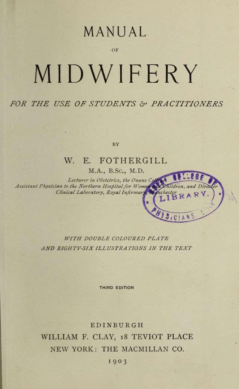 MANUAL OF MIDWIFERY FOR THE USE OF STUDENTS & PRACTITIONERS BY W. E. FOTHERGILL M.A., B.Sc., M.D. Lecturer in Obstetrics, the Owens A ssistant Physician to the Northern Hospitalfor Clinical Laboratory, Royal A WITH DOUBLE COLOURED PLATE AND EIGHTY-SIX ILLUSTRATIONS IN THE TEXT THIRD EDITION EDINBURGH WILLIAM F. CLAY, 18 TEVIOT PLACE NEW YORK: THE MACMILLAN CO. 1903