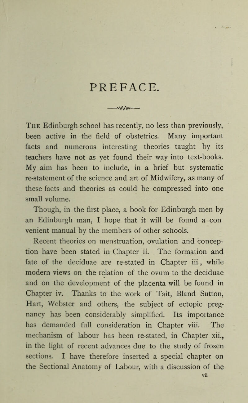 PREFACE. —-'vA/VVv - The Edinburgh school has recently, no less than previously, been active in the field of obstetrics. Many important facts and numerous interesting theories taught by its teachers have not as yet found their way into text-books. My aim has been to include, in a brief but systematic re-statement of the science and art of Midwifery, as many of these facts and theories as could be compressed into one small volume. Though, in the first place, a book for Edinburgh men by an Edinburgh man, I hope that it will be found a con venient manual by the members of other schools. Recent theories on menstruation, ovulation and concep- tion have been staled in Chapter ii. The formation and fate of the deciduae are re-stated in Chapter iii., while modern views on the relation of the ovum to the deciduae and on the development of the placenta will be found in Chapter iv. Thanks to the work of Tait, Bland Sutton, Hart, Webster and others, the subject of ectopic preg- nancy has been considerably simplified. Its importance has demanded full consideration in Chapter viii. The mechanism of labour has been re-stated, in Chapter xii., in the light of recent advances due to the study of frozen sections. I have therefore inserted a special chapter on the Sectional Anatomy of Labour, with a discussion of the