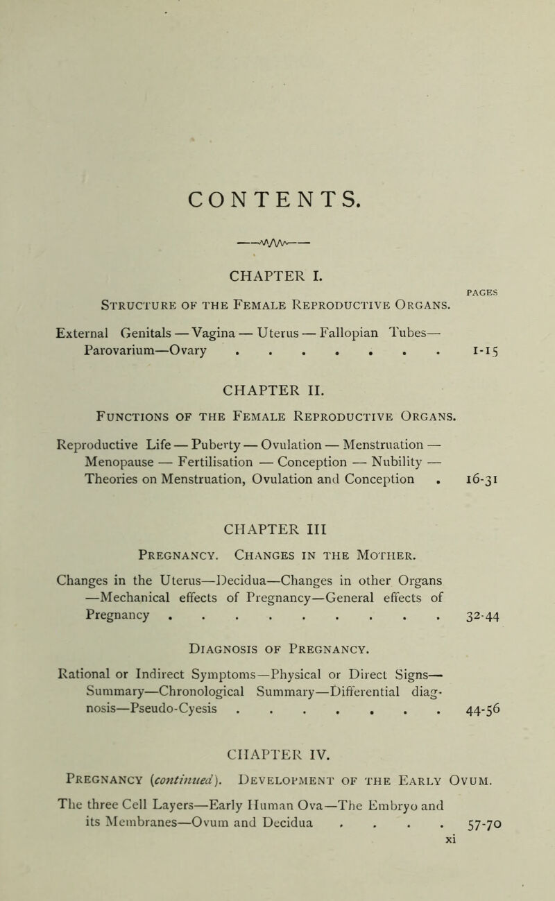 CONTENTS .vyWv. CHAPTER I. PAGES Structure of the Female Reproductive Organs. External Genitals—Vagina—Uterus — Fallopian Tubes— Parovarium—Ovary . . . . . . . 1-15 CHAPTER II. Functions of the Female Reproductive Organs. Reproductive Life — Puberty — Ovulation — Menstruation —- Menopause — Fertilisation — Conception — Nubility — Theories on Menstruation, Ovulation and Conception . 16-31 CHAPTER III Pregnancy. Changes in the Mother. Changes in the Uterus—Decidua—Changes in other Organs —Mechanical effects of Pregnancy—General effects of Pregnancy ......... 32-44 Diagnosis of Pregnancy. Rational or Indirect Symptoms—Physical or Direct Signs— Summary—Chronological Summary—Differential diag- nosis—Pseudo-Cyesis 44-56 CHAPTER IV. Pregnancy (continued). Development of the Early Ovum. The three Cell Layers—Early Human Ova—The Embryo and its Membranes—Ovum and Decidua .... 57-70