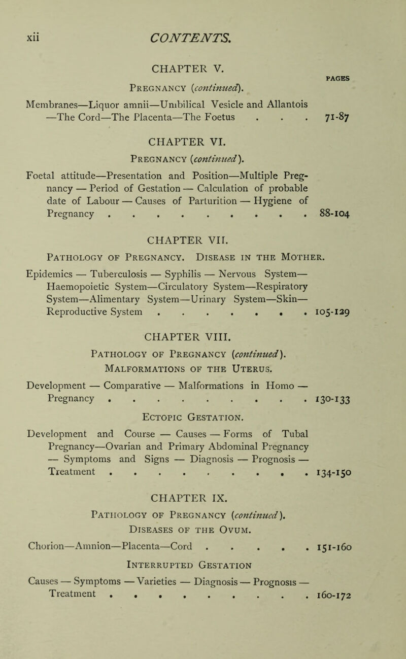 CHAPTER V. Pregnancy {continued). Membranes—Liquor amnii—Umbilical Vesicle and Allantois —The Cord—The Placenta—The Foetus PAGES 71-87 CHAPTER VI. Pregnancy (continued). Foetal attitude—Presentation and Position—Multiple Preg- nancy — Period of Gestation — Calculation of probable date of Labour — Causes of Parturition — Hygiene of Pregnancy 88-104 CHAPTER VH. Pathology of Pregnancy. Disease in the Mother. Epidemics — Tuberculosis — Syphilis — Nervous System— Haemopoietic System—Circulatory System—Respiratory System—Alimentary System—Urinary System—Skin— Reproductive System 105-129 CHAPTER VIII. Pathology of Pregnancy (continued). Malformations of the Uterus. Development — Comparative — Malformations in Homo — Pregnancy ......... 130-133 Ectopic Gestation. Development and Course — Causes — Forms of Tubal Pregnancy—Ovarian and Primary Abdominal Pregnancy — Symptoms and Signs — Diagnosis — Prognosis — Treatment 134-150 CHAPTER IX. Pathology of Pregnancy {continued). Diseases of the Ovum. Chorion—Amnion—Placenta—Cord . . . . .151-160 Interrupted Gestation Causes — Symptoms — Varieties — Diagnosis — Prognosis — Treatment 160-172