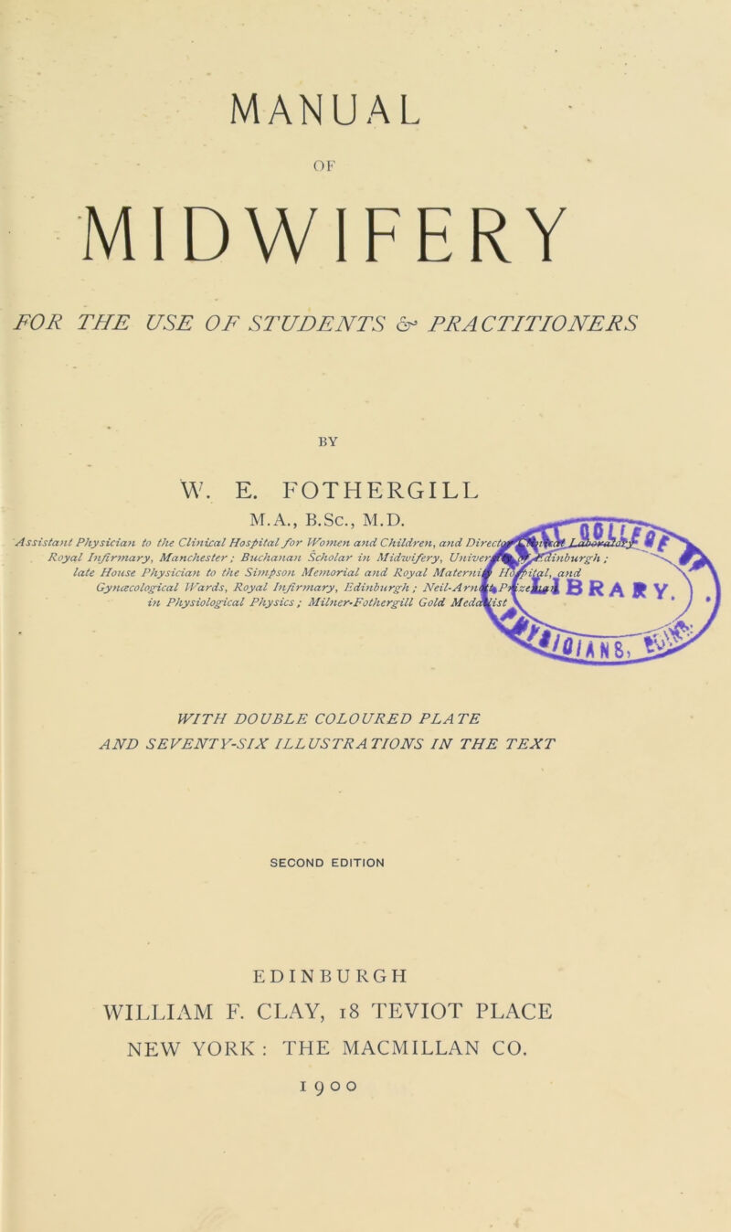 MANUAL OF MIDWIFERY FOR THE USE OF STUDENTS 6- FRA CTITIONERS BY W. E. FOTHERGILL M.A., B.Sc., M.D. Assistant Physician to the Clinical Hospital for Women and Children, and Royal Infirmary, Manchester; Buchanan Scholar in Midwifery, late House Physician to the Simpson Memorial and Royal Gynecological Wards, Royal Infirmary, Edinburgh ; Neil-A rn in Physiological Physics ; Milner-Fothergill Gold WITH DOUBLE COLOURED PLATE AND SEVENTY-SIX ILLUSTRATIONS IN THE TEXT SECOND EDITION EDINBURGH WILLIAM F. CLAY, 18 TEVIOT PLACE NEW YORK: THE MACMILLAN CO. 1900