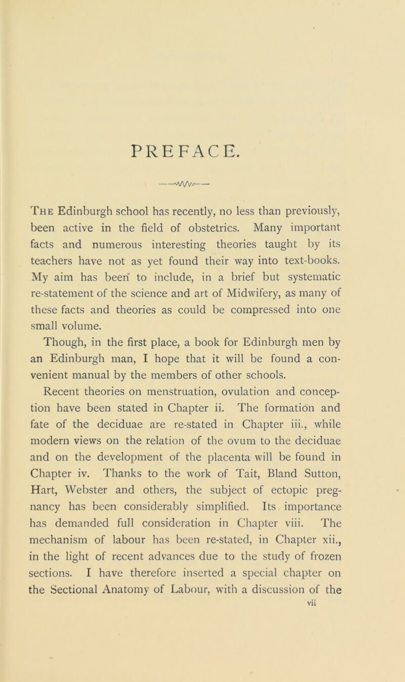 PREFACE. WW/ The Edinburgh school has recently, no less than previously, been active in the field of obstetrics. Many important facts and numerous interesting theories taught by its teachers have not as yet found their way into text-books. My aim has been to include, in a brief but systematic re-statement of the science and art of Midwifery, as many of these facts and theories as could be compressed into one small volume. Though, in the first place, a book for Edinburgh men by an Edinburgh man, I hope that it will be found a con- venient manual by the members of other schools. Recent theories on menstruation, ovulation and concep- tion have been stated in Chapter ii. The formation and fate of the deciduae are re-stated in Chapter iii., while modern views on the relation of the ovum to the deciduae and on the development of the placenta will be found in Chapter iv. Thanks to the work of Tait, Bland Sutton, Hart, Webster and others, the subject of ectopic preg- nancy has been considerably simplified. Its importance has demanded full consideration in Chapter viii. The mechanism of labour has been re-stated, in Chapter xii., in the light of recent advances due to the study of frozen sections. I have therefore inserted a special chapter on the Sectional Anatomy of Labour, with a discussion of the Vll