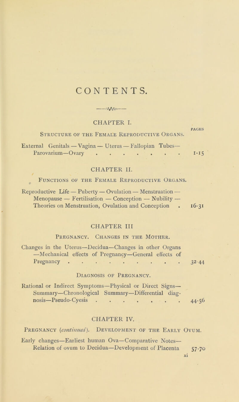 CONTENTS. ■•'A/W- CHAPTER I. PAGES Structure of the Female Reproductive Organs. External Genitals—Vagina—Uterus — Fallopian Tubes— Parovarium—Ovary . . . . . . . I-15 CHAPTER II. Functions of the Female Reproductive Organs. Reproductive Life — Puberty — Ovulation — Menstruation -— Menopause — Fertilisation — Conception — Nubility — Theories on Menstruation, Ovulation and Conception . 16-31 CHAPTER III Pregnancy. Changes in the Mother. Changes in the Uterus—Decidua—Changes in other Organs —Mechanical effects of Pregnancy—General effects of Pregnancy ......... 32-44 Diagnosis of Pregnancy. Rational or Indirect Symptoms—Physical or Direct Signs— Summary—Chronological Summary—Differential diag- nosis—Pseudo-Cyesis ....... 44-56 CHAPTER IV. Pregnancy (continued). Development of the Early Ovum. Early changes—Earliest human Ova—Comparative Notes— Relation of ovum to Decidua—Development of Placenta 57-70