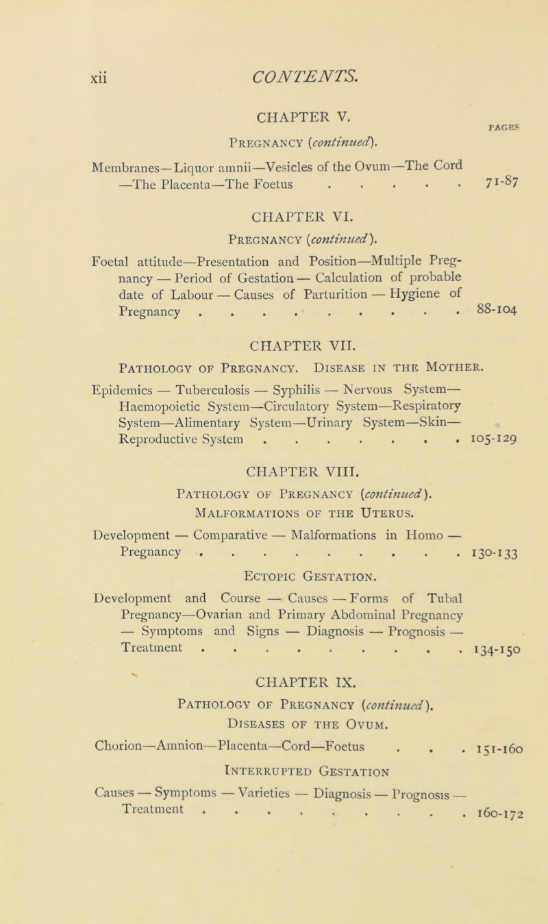 CHAPTER V. PAGES Pregnancy (continued). Membranes—Liquor amnii—Vesicles of the Ovum—The Cord —The Placenta—The Foetus ..... 7l'&7 CHAPTER VI. Pregnancy (continued). Foetal attitude—Presentation and Position—Multiple Preg- nancy — Period of Gestation — Calculation of probable date of Labour — Causes of Parturition — Hygiene of Pregnancy .... ..... 88-104 CHAPTER VII. Pathology of Pregnancy. Disease in the Mother. Epidemics — Tuberculosis — Syphilis — Nervous System— Haemopoietic System—Circulatory System—Respiratory System—Alimentary System—Urinary System—Skin— Reproductive System ....... 105-129 CPIAPTER VIII. Pathology of Pregnancy (continued). Malformations of the Uterus. Development — Comparative — Malformations in Homo — Pregnancy . 130-133 Ectopic Gestation. Development and Course — Causes—Forms of Tubal Pregnancy—Ovarian and Primary Abdominal Pregnancy — Symptoms and Signs — Diagnosis — Prognosis — Treatment ......... 134-150 CHAPTER IX. Pathology of Pregnancy (continued). Diseases of the Ovum. Chorion—Amnion—Placenta—Cord—Foetus . . . 151-160 Interrupted Gestation Causes — Symptoms — Varieties — Diagnosis — Prognosis — Treatment 160-172