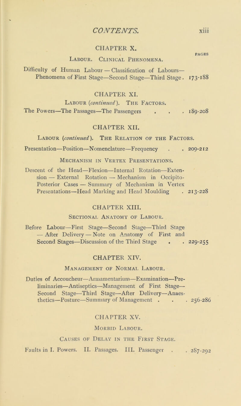 CHAPTER X. Labour. Clinical Phenomena. PAGES Difficulty of Human Labour — Classification of Labours— Phenomena of First Stage—Second Stage—Third Stage. 173-188 CHAPTER XI. Labour {continued). The Factors. The Powers—The Passages—The Passengers . . . 189-208 CHAPTER XII. Labour (continued). The Relation of the Factors. Presentation—Position—Nomenclature—Frequency . . 209-212 Mechanism in Vertex Presentations. Descent of the Head—Flexion—Internal Potation—Exten- sion — External Rotation —■ Mechanism in Occipito- Posterior Cases — Summary of Mechanism in Vertex Presentations—Head Marking and Head Moulding . 213-228 CHAPTER XIII. Sectional Anatomy of Labour. Before Labour—First Stage—Second Stage—Third Stage — After Delivery — Note on Amatomy of First and Second Stages—Discussion of the Third Stage . . 229-255 CHAPTER XIV. Management of Normal Labour. Duties of Accoucheur—Armamentarium—Examination—Pre- liminaries—Antiseptics—Management of First Stage— Second Stage—Third Stage—After Delivery—Anaes- thetics—Posture—Summary of Management . . . 256-286 CHAPTER XV. Morbid Labour. Causes of Delay in the First Stage. Faults in I. Powers. II. Passages. III. Passenger . . 2S7-292